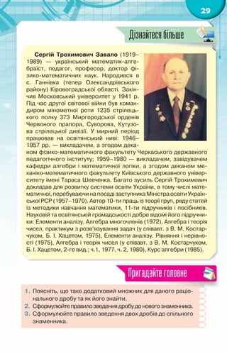 29
Сергій Трохимович Завало (1919–
1989)  — український математик-алге-
браїст, педагог, професор, доктор фі-
зико-математичних наук. Народився в
с. Ганнівка (тепер Олександрівського
району) Кіровоградської області. Закін-
чив Московський університет у 1941 р.
Під час другої світової війни був коман-
диром мінометної роти 1235 стрілець-
кого полку 373 Миргородської орденів
Червоного прапора, Суворова, Кутузо-
ва стрілецької дивізії. У  мирний період
працював на освітянський ниві: 1946–	
1957 рр. — викладачем, а згодом дека-
ном фізико-математичного факультету Черкаського державного
педагогічного інституту; 1959–1980 — викладачем, завідувачем
кафедри алгебри і математичної логіки, а згодом деканом ме-
ханіко-математичного факультету Київського державного універ-
ситету імені Тараса Шевченка. Багато зусиль Сергій Трохимович
докладав для розвитку системи освіти України, в тому числі мате-
матичної,перебуваючинапосадізаступникаМіністраосвітиУкраїн-
ської РСР (1957–1970). Автор 10-ти праць із теорії груп, ряду статей
із методики навчання математики, 11-ти підручників і посібників.
Нау­
ковій та освітянській громадськості добре відомі його підручни-
ки: Елементи аналізу. Алгебра многочленів (1972), Алгебра і теорія
чисел, практикум з розв’язування задач (у співавт. з В. М. Костар-
чуком, Б. І. Хацетом, 1975), Елементи аналізу. Рівняння і нерівно-
сті (1975), Алгебра і теорія чисел (у співавт. з В. М. Костарчуком,	
Б. І. Хацетом, 2-ге вид.; ч.1, 1977, ч. 2, 1980), Курс алгебри (1985).
1.	Поясніть, що таке додатковий множник для даного раціо-
нального дробу та як його знайти.
2.	 Сформулюйтеправилозведеннядробудоновогознаменника.
3.	 Сформулюйте правило зведення двох дробів до спільного
знаменника.
Пригадайтеголовне
Дізнайтесябільше
 
