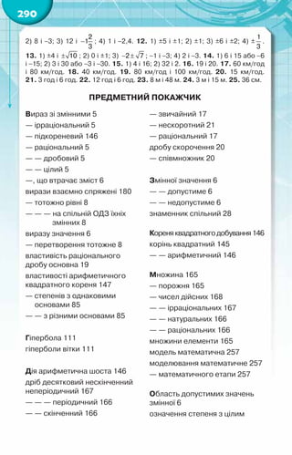 290
2) 8 і −3; 3) 12 і −
2
1
3
; 4) 1 і −2,4. 12. 1) ±5 і ±1; 2) ±1; 3) ±6 і ±2; 4) ±
1
3
.	
13. 1) ±4 і ± 10 ; 2) 0 і ±1; 3) − ±
2 7 ; −1 і −3; 4) 2 і −3. 14. 1) 6 і 15 або −6	
і −15; 2) 3 і 30 або −3 і −30. 15. 1) 4 і 16; 2) 32 і 2. 16. 19 і 20. 17. 60 км/год	
і 80 км/год. 18. 40 км/год. 19. 80 км/год і 100 км/год. 20. 15 км/год.	
21. 3 год і 6 год. 22. 12 год і 6 год. 23. 8 м і 48 м. 24. 3 м і 15 м. 25. 36 см.
предметний покажчик
Вираз зі змінними 5
— ірраціональний 5
— підкореневий 146
— раціональний 5
— — дробовий 5
— — цілий 5
—, що втрачає зміст 6
вирази взаємно спряжені 180
— тотожно рівні 8
— — — на спільній ОДЗ їхніх	
	 змінних 8
виразу значення 6
— перетворення тотожне 8
властивість раціонального	
дробу основна 19
властивості арифметичного
квадратного кореня 147
— степенів з однаковими       	
     основами 85	
— — з різними основами 85
Гіпербола 111
гіперболи вітки 111
Дія арифметична шоста 146
дріб десятковий нескінченний	
неперіодичний 167
— — — періодичний 166
— — скінченний 166
— звичайний 17
— нескоротний 21
— раціональний 17
дробу скорочення 20
— співмножник 20
Змінної значення 6
— — допустиме 6
— — недопустиме 6
знаменник спільний 28
Кореняквадратногодобування146
корінь квадратний 145
— — арифметичний 146
Множина 165
— порожня 165
— чисел дійсних 168
— — ірраціональних 167
— — натуральних 166
— — раціональних 166
множини елементи 165
модель математична 257
моделювання математичне 257
— математичного етапи 257
Область допустимих значень
змінної 6
означення степеня з цілим
 