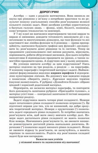 3
Дорогі учні!
Алгебра — один з розділів математики. Вона виникла як
наука про рівняння у зв’язку з потребами практики та як ре-
зультат пошуку узагальнених способів розв’язування великої
кількості схожих задач. Нині засобами алгебри користуються
в багатьох галузях знань — фізиці, хімії, біології, економіці,
комп’ютерних технологіях та інженерії.
У 7-му класі ви навчилися перетворювати числові вирази та
вирази зі змінними; доводити тотожності; виконувати дії з од-
ночленами та многочленами; дізналися, що таке функція та які
властивості має лінійна функція та її різновид — пряма пропор­
ційність; навчилися будувати графіки цих функцій і досліджу­
вати їх; розв’язувати деякі рівняння та їх системи. Тепер ви
продовжите удосконалювати свої вміння рахувати, міркувати,
порівнювати, робити обґрунтовані висновки. Для цього потрібно
наполегливо й відповідально працювати на уроках, а також са-
мостійно працювати вдома. А підручник вам у цьому допоможе.
Як успішно вивчати алгебру за цим підручником? Увесь
матеріал поділено на три розділи, а розділи — на параграфи.
У кожному параграфі є теоретичний матеріал і задачі. Найваж-
ливіші формулювання виділено жирним шрифтом й відокрем-
лено пунктирними лініями. На допомогу вам наведено поради
з позначкою «Зверніть увагу». Курсивом виділено терміни
(наукові назви) понять. У рубриці «Дізнайтеся більше» зібрано
цікавий і корисний додатковий матеріал.
Перевірити, як засвоєно матеріал параграфа, та повторити
його допоможуть запитання рубрики «Пригадайте головне», а
матеріал усієї теми — контрольні запитання й тестові завдання
наприкінці розділу.
Задачі підручника мають чотири рівні складності. Номери
задач початкового рівня складності позначено штрихом ('). Це
підготовчі вправи для тих, хто не впевнений, що добре зрозу-
мів теоретичний матеріал. Номери з кружечками (°) познача-
ють задачі середнього рівня складності. Їх потрібно навчитись
розв’язувати всім, щоб мати змогу вивчати алгебру далі. Но­
мери задач достатнього рівня складності не мають позначок
біля номера. Навчившись розв’язувати їх, ви зможете впевне-
но демонструвати достатній рівень навчальних досягнень. Зі-
рочками (*) позначено задачі високого рівня складності. Якщо
не зможете відразу їх розв’язати, не засмучуйтесь, а виявіть
терпіння та наполегливість. Радість від розв’язання складної
задачі буде вам нагородою.
Бажаємо вам успіхів
у пізнанні нового та задоволення від навчання!
 