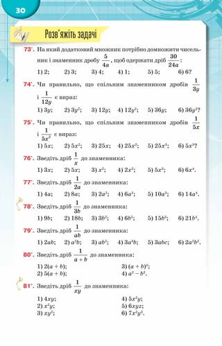 30
73'.	 На який додатковий множник потрібно домножити чисель-
ник і знаменник дробу
5
4a
, щоб одержати дріб
30
24a
:
1) 2;	 2) 3;	 3) 4;	 4) 1;	 5) 5;	 6) 6?
74'.	 Чи правильно, що спільним знаменником дробів
1
3y
і
1
12y
є вираз:
1) 3y;	 2) 3y2
;	 3) 12y;	 4) 12y2
;	 5) 36y;	 6) 36y2
?
75'.	 Чи правильно, що спільним знаменником дробів
1
5x
і 2
1
5x
є вираз:
1) 5x;	 2) 5x2
;	 3) 25x;	 4) 25x2
;	 5) 25x3
;	 6) 5x3
?
76°.	 Зведіть дріб
1
x
до знаменника:
1) 3x;	 2) 5x;	 3) x2
;	 4) 2x2
;	 5) 5x3
;	 6) 6x4
.
77°.	 Зведіть дріб
1
2a
до знаменника:
1) 4a;	 2) 8a;	 3) 2a2
;	 4) 6a2
;	 5) 10a3
;	 6) 14a4
.
78°.	 Зведіть дріб
1
3b
до знаменника:
1) 9b;	 2) 18b;	 3) 3b2
;	 4) 6b2
;	 5) 15b3
;	 6) 21b4
.
79°.	 Зведіть дріб
1
ab
до знаменника:
1) 2ab;	 2) a2
b;	 3) ab2
;	 4) 3a3
b;	 5) 3abc;	 6) 2a2
b2
.
80°.	 Зведіть дріб
1
a b
+
до знаменника:
1) 2(a + b);			 3) (a + b)2
;
2) 5(a + b);			 4) a2
– b2
.
81°.	 Зведіть дріб
1
xy
до знаменника:
1) 4xy;				 4) 5x2
y;
2) x2
y;				 5) 6xyz;
3) xy2
;				 6) 7x2
y2
.
Розв’яжітьзадачі
 