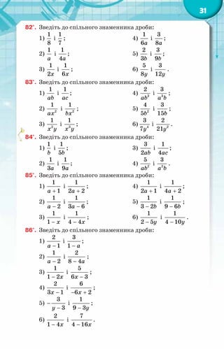 31
82°.	 Зведіть до спільного знаменника дроби:
1)
1
8
і
1
7
;
2)
1
a
і
1
4a
;
3)
1
2x
і
1
6x
;
4)
1
6a
і
3
8a
;
5)
2
3b
і
3
9b
;
6)
5
8y
і
3
12y
.
83°.	 Зведіть до спільного знаменника дроби:
1)
1
ab
і
1
ac
;
2) 2
1
ax
і 2
1
bx
;
3) 2
1
x y
і 3
1
x y
;
4) 3
2
ab
і 3
3
a b
;
5) 2
4
5b
і
3
15b
;
6) 4
3
7y
і 2
2
21y
.
84°.	 Зведіть до спільного знаменника дроби:
1)
1
b
і
1
5b
;
2)
1
3a
і
1
9a
;
3)
3
2ab
і
1
4ac
;
4) 2
5
ab
і 2
3
a b
.
85°.	 Зведіть до спільного знаменника дроби:
1)
1
1
a +
і
1
2 2
a +
;
2)
1
2
a −
і
1
3 6
a −
;
3)
− x
1
1
і
1
4 4x
−
;
4)
1
2 1
a +
і
1
4 2
a +
;
5)
1
3 2b
−
і
1
9 6b
−
;
6)
1
2 5y
−
і
1
4 10y
−
.
86°.	 Зведіть до спільного знаменника дроби:
1)
2
1
a −
і
3
1 a
−
;
2)
1
2
a −
і
2
8 4a
−
;
3)
− x
1
1 2
і
5
6 3
x −
;
4)
2
3 1
x −
і
6
6 2
x
− +
;
5)
3
3
y
−
−
і
1
9 3y
−
;
6)
− x
2
1 4
і
7
4 16x
−
.
 