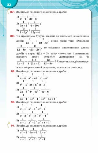 32
87°.	 Зведіть до спільного знаменника дроби:
1)
1
4
x −
і
1
2 8
x −
;
2)
1
5 1
a +
і
1
4 20a
+
;
3)
2
1 3 `
y
−
і
5
12 4
y −
.
88°.	 Чи правильно будуть зведені до спільного знаменника
дроби
3
2 3
x −
і
2
12 8x
−
, якщо діяти так: «Оскільки
( )
2 2
12 8 4 3 2
x x
=
− −
, то спільним знаменником даних
дробів є вираз 4(2x – 3), тому чисельник і знаменник
першого дробу потрібно домножити на 4:
( )
3 3 4 12
2 3 4 2 3 12 8
x x x
⋅
= =
− ⋅ − −
»? Якщо такими діями одер-
жали неправильний результат, то вкажіть помилку.
89.	 Зведіть до спільного знаменника дроби:
1)
1
a b
+
, 2
1
a ab
−
, 2 2
1
a b
−
;
2) 2
1
4
b −
,
1
3 6
b +
,
1
2 b
−
;
3)
1
2 3
y −
, 2
1
9 4y
−
,
1
4 6
y +
;
4)
1
3 1
x −
, 2
1
9 1
x −
, 2
1
9 6 1
x x
− +
.
90.	 Зведіть до спільного знаменника дроби:
1)
1
1
x −
, 3
1
1
x −
, 2
1
1
x −
;
2)
1
2
x +
, 3
1
8
x +
, 2
1
4
x −
;
3)
1
1
x −
, 3
1
1
x −
, 2
1
1
x x
+ +
.
91.	 Зведіть до спільного знаменника дроби:
1) 2
1
9
a −
,
1
2 6
a +
,
1
3 a
−
;
2)
1
1
x +
, 3
1
1
x +
, 2
1
1
x −
.
 