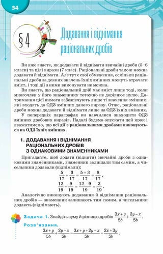 34
Додаванняівіднімання
раціональнихдробів
§4
Ви вже знаєте, як додавати й віднімати звичайні дроби (5–6
класи) та цілі вирази (7 клас). Раціональні дроби також можна
додавати й віднімати. Але тут є свої обмеження, оскільки раціо­
нальні дроби за деяких значень їхніх змінних можуть втрачати
зміст, і тоді дії з ними виконувати не можна.
Ви знаєте, що раціональний дріб має зміст лише тоді, коли
многочлен у його знаменнику тотожно не дорівнює нулю. До-
тримання цієї вимоги забезпечують лише ті значення змінних,
які входять до ОДЗ змінних даного виразу. Отже, раціональні
дроби можна додавати й віднімати лише на ОДЗ їхніх змінних.
У попередніх параграфах ви навчилися знаходити ОДЗ
змінних дробових виразів. Надалі будемо опускати цей крок і
вважатимемо, що всі дії з раціональними дробами виконують-
ся на ОДЗ їхніх змінних.
1.	Додавання І віднімання
раціональних дробів
з однаковими знаменниками
Пригадайте, щоб додати (відняти) звичайні дроби з одна-
ковими знаменниками, знаменник залишали тим самим, а чи-
сельники додавали (віднімали):
5 3 5 3 8
17 17 17 17
+
+ = = ,
12 9 12 9 3
19 19 19 19
−
− = = .
Аналогічно виконують додавання й віднімання раціональ-
них дробів — знаменник залишають тим самим, а чисельники
додають (віднімають).
Задача 1. Знайдіть суму й різницю дробів
+ −
+
x y y x
b b
3 2
5 5
і
+ −
+
x y y x
b b
3 2
5 5
.
Розв’язання.
3 2 3 2 2 3
5 5 5 5
+ − + + − +
+= =
x y y x x y y x x y
b b b b
,
 