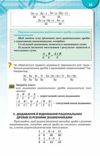 35
( )
3 2
3 2
5 5 5
3 2 4
.
5 5
+ − −
+ −
−
= =
+ − + −
= =
x y y x
x y y x
b b b
x y y x x y
b b
Правило додавання раціональних дробів з однаковими
знаменниками
Щоб знайти суму (різницю) двох раціональних дробів
з однаковими знаменниками, потрібно:
1) спільний знаменник записати в знаменнику суми;
2) додати (відняти) чисельники і результат записати в
чисельнику суми.
A B A B
C C C
±
± =
Чи зберігається правило додавання (віднімання) для трьох і
більше раціональних дробів з однаковими знаменниками? Так.
Наприклад:
x x c c x x c c x c
y y y y y y
+ + + +
+ + +
= =
3 5 5 7 3 5 5 7 8 12
2 2 2 2 2 2
.
Зверніть увагу:
для додавання раціональних дробів виконуються такі
закони:
A B B A
C C C C
+ = + — переставний закон додавання;
A B D A B D
C C C C C C
   
+ + = + +
   
   
—сполучнийзакондодавання.
2.	Додавання й віднімання раціональних
дробів із різними знаменниками
Пригадайте, щоб додати (відняти) звичайні дроби з різними
знаменниками, потрібно звести дроби до спільного знаменни-
ка, а потім додати (відняти) нові чисельники:
1 1 6 5 11
5 6 30 30
+
+ = = ,
2 1 4 3 1
9 6 18 18
−
− = = .
 