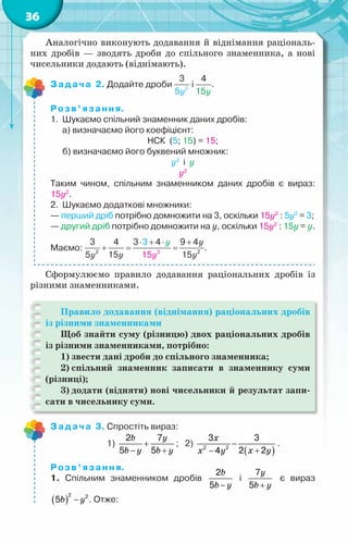 36
Аналогічно виконують додавання й віднімання раціональ-
них дробів — зводять дроби до спільного знаменника, а нові
чисельники додають (віднімають).
Задача 2. Додайте дроби і .
Розв’язання.
1.	 Шукаємо спільний знаменник даних дробів:
	 а) визначаємо його коефіцієнт:
НСК  (5; 15) = 15;
	 б) визначаємо його буквений множник:
y2
  і  y
y2
Таким чином, спільним знаменником даних дробів є вираз:  
15y2
.
2.	 Шукаємо додаткові множники:
— перший дріб потрібно домножити на 3, оскільки 15y2
: 5y2
= 3;
— другий дріб потрібно домножити на y, оскільки 15y2
: 15y = y.
Маємо: .
Сформулюємо правило додавання раціональних дробів із
різними знаменниками.
Правило додавання (віднімання) раціональних дробів
із різними знаменниками
Щоб знайти суму (різницю) двох раціональних дробів
із різними знаменниками, потрібно:
1) звести дані дроби до спільного знаменника;
2) спільний знаменник записати в знаменнику суми
(різниці);
3) додати (відняти) нові чисельники й результат запи-
сати в чисельнику суми.
Задача 3. Спростіть вираз:
	 	       1)
b y
b y b y
+
− +
2 7
5 5
;   2)
( )
x
x y
x y
−
+
−
2 2
3 3
2 2
4
.
Розв’язання.
1. Спільним знаменником дробів
b
b y
−
2
5
і
y
b y
+
7
5
є вираз
( )
b y
−
2 2
5 . Отже:
 