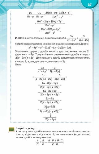 37
( ) ( )
( )
b b y y b y
b y
b y b y b y
b by by y
b y
b by y
b y
+ + −
+
= =
− + −
+ + −
= =
−
+ −
=
−
2 2
2 2
2 2
2 2
2 2
2 5 7 5
2 7
5 5 5
10 2 35 7
25
10 37 7
.
25
2. Щоб знайти спільний знаменник дробів
x
x y
−
2 2
3
4
і
( )
x y
+
3
2 2
,
потрібно розкласти на множники знаменник першого дробу:
( ) ( )( )
x y x y x y x y
− = − = − +
2
2 2 2
4 2 2 2 .
Знаменник другого дробу містить два множники: число 2 і
двочлен х + 2у. Тому спільним знаменником дробів є вираз:
( )( )
x y x y
− +
2 2 2 . Для першого дробу додатковим множником
є число 2, а для другого — двочлен х – 2у.
Отже:
( )
x
x y
x y
− =
+
−
2 2
3 3
2 2
4
( )( ) ( )
x
x y x y x y
= − =
− + +
3 3
2 2 2 2
( )
( )( )
x x y
x y x y
− −
= =
− +
6 3 2
2 2 2
( )( )
x x y
x y x y
− +
= =
− +
6 3 6
2 2 2
( )( )
x y
x y x y
+
= =
− +
3 6
2 2 2
( )
x y
+
=
3 2
( ) ( )
x y x y
− +
2 2 2
=
( )
x y
=
−
3
2 2
.
Зверніть увагу:
y
y якщо у двох дробів знаменники не мають спільних множ-
ників, відмінних від числа 1, то додавання (віднімання)
таких дробів виконують так:
A B A D B C
C D C D
⋅ ± ⋅
± =
⋅
;
 