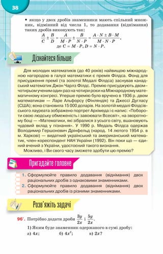 38
y
y якщо у двох дробів знаменники мають спільний множ-
ник, відмінний від числа 1, то додавання (віднімання)
таких дробів виконують так:
A B A B A N B M
C D M P N P M N P
⋅ ± ⋅
± = ± =
⋅ ⋅ ⋅ ⋅
,
де C M P
= ⋅ , D N P
= ⋅ .
Для молодих математиків (до 40 років) найвищою міжнарод-
ною нагородою в галузі математики є премія Філдса. Фонд для
присудження премії (та золотої Медалі Філдса) заснував канад-
ський математик Джон Чарлз Філдс. Премію присуджують двом–
чотирьом ученим один раз на чотири роки на Міжнародному мате-
матичному конгресі. Уперше премію було вручено в 1936 р. двом
математикам — Ларе Альфорсу (Фінляндія) та Джессі Дугласу
(США); вона становила 15 000 доларів. На золотій медалі Філдсів-
ського лауреата зображено портрет Архімеда і є напис: «Поборо-
ти свою людську обмеженість і завоювати Всесвіт», на зворотно-
му боці — «Математики, які зібралися з усього світу, вшановують
чудовий вклад у пізнання». У  1990 р. Медаль Філдса одержав
Володимир Гершонович Дрінфельд (народ. 14 лютого 1954 р. в	
м. Харкові) — видатний український та американський матема-
тик, член-кореспондент НАН України (1992). Він поки що — єди-
ний вчений з України, удостоєний такого визнання.
Можливо, і Ви свого часу зможете здобути цю премію?
1.	Сформулюйте правило додавання (віднімання) двох
раціо­
нальних дробів з однаковими знаменниками.
2.	 Сформулюйте правило додавання (віднімання) двох
раціо­
нальних дробів із різними знаменниками.
Пригадайтеголовне
96'.	 Потрібно додати дроби
3
2
y
x
і
5
2
y
x
.
1) Яким буде знаменник одержаного в сумі дробу:
а) 4x; 		 б) 2
4x ; 		 в) 2x?
Дізнайтесябільше
Розв’яжітьзадачі
 