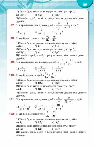 39
2) Яким буде чисельник одержаного в сумі дробу:
а) 2
15y ; 		 б) 8y; 		 в) 2x?
3) Назвіть дріб, який є результатом додавання даних
дробів.
97'.	 Чи правильно, що сумою дробів
5
1
x −
і
2
1
x −
є дріб:
1)
3
1
x −
;	 2)
7
2 2
x −
;	 3)
7
1
x −
?
98'.	 Потрібно відняти дроби
5
3
y
x
і
4
3
y
x
.
1) Яким буде знаменник одержаного в сумі дробу:
а) 6x;		 б) 9x2
;		 в) 3x?
2) Яким буде чисельник одержаного в сумі дробу:
а) 20y2
;		 б) y;		 в) 9y?
3) Назвіть дріб, який є результатом віднімання даних
дробів.
99'.	 Чи правильно, що різницею дробів
5
1
x −
і
2
1
x −
є дріб:
1)
3
1
x −
;	 2)
3
2 2
x −
;	 3)
7
1
x −
?
100'.	 Потрібно додати дроби
3
2
y
x
і
6
y
x
.
1) Яким буде знаменник одержаного в сумі дробу:
а) 6x;		 б) 12x;		 в) 2x?
2) Яким буде чисельник одержаного в сумі дробу:
а) 4y;		 б) 10y;		 в) 16y?
3) Назвіть дріб, який є результатом додавання даних
дробів.
101'.	 Чи правильно, що сумою дробів
5
1
x −
і
( )
3
2 1
x −
є дріб:
1)
( )
8
2 1
x −
;	 2)
13
2 2
x −
;	 3)
13
1
x −
?
102'.	 Потрібно відняти дроби
5
3y
і
2
9y
.
1) Яким буде знаменник одержаного в сумі дробу:
а) 3y;		 б) 27y;	 в) 9y?
2) Яким буде чисельник одержаного в сумі дробу:
а) 17;		 б) 13;		 в) 39?
3) Назвіть дріб, який є результатом віднімання даних
дробів.
 