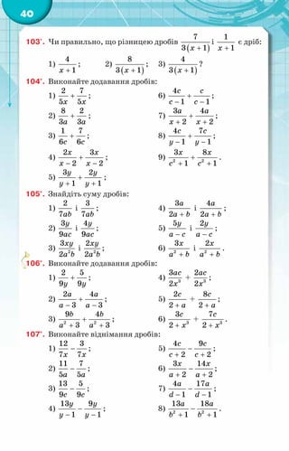 40
103'.	 Чи правильно, що різницею дробів
( )
7
3 1
x +
і
1
1
x +
є дріб:
1)
4
1
x +
;	 2)
( )
8
3 1
x +
;	 3)
( )
4
3 1
x +
?
104°.	 Виконайте додавання дробів:
1)
2 7
5 5
x x
+ ;			 6)
4
1 1
с с
c c
+
− −
;
2)
8 2
3 3
a a
+ ;			 7)
3 4
2 2
a a
x x
+
+ +
;
3)
1 7
6 6
c c
+ ;			 8)
4 7
1 1
c c
y y
+
− −
;
4)
2 3
2 2
x x
x x
+
− −
;		 9) 2 2
3 8
1 1
x x
c c
+
+ +
.
5)
3 2
1 1
y y
y y
+
+ +
;
105°.	 Знайдіть суму дробів:
1)
2
7ab
і
3
7ab
;			 4)
3
2
a
a b
+
і
4
2
a
a b
+
;
2)
3
9
y
ac
і
4
9
y
ac
;			 5)
5y
a c
−
і
2y
a c
−
;
3) 2
3
2
xy
a b
і 2
2
2
xy
a b
;			 6) 2
3x
a b
+
і 2
2x
a b
+
.
106°.	 Виконайте додавання дробів:
1)
2 5
9 9
y y
+ ;			 4) 3
3
2
ac
x
+ 3
2
2
ac
x
;
2)
2 4
3 3
a a
a a
+
− −
;		 5)
2
2
c
a
+
+
8
2
c
a
+
;
3) 2 2
9 4
3 3
b b
a a
+
+ +
;		 6) 3
3
2
с
x
+
+ 3
7
2
c
x
+
.
107°.	 Виконайте віднімання дробів:
1)
12 3
7 7
x x
− ;			 5)
4 9
2 2
с с
c c
−
+ +
;
2)
11 7
5 5
a a
− ;			 6)
3 14
2 2
x x
a a
−
+ +
;
3)
13 5
9 9
c c
− ;			 7)
4 17
1 1
a a
d d
−
− −
;
4)
13 9
1 1
y y
y y
−
− −
;		 8) 2 2
13 18
1 1
a a
b b
−
+ +
.
 