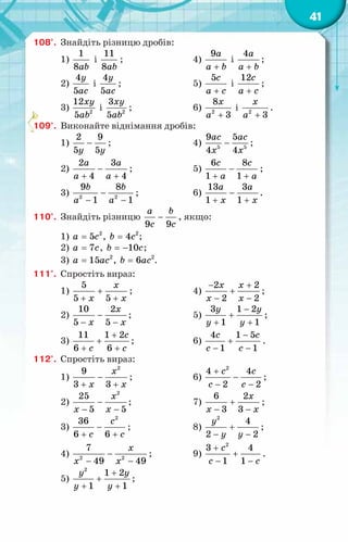 41
108°.	 Знайдіть різницю дробів:
1)
1
8ab
і
11
8ab
;			 4)
9a
a b
+
і
4a
a b
+
;
2)
4
5
y
ac
і
4
5
y
ac
;			 5)
5с
a c
+
і
12с
a c
+
;
3) 2
12
5
xy
ab
і 2
3
5
xy
ab
;		 6) 2
8
3
x
a +
і 2
3
x
a +
.
109°.	 Виконайте віднімання дробів:
1)
2 9
5 5
y y
− ;			 4) 5 5
9 5
4 4
ac ac
x x
− ;
2)
2 3
4 4
a a
a a
−
+ +
;		 5)
6 8
1 1
c c
a a
−
+ +
;
3) 2 2
9 8
1 1
b b
a a
−
− −
;		 6)
13 3
1 1
a a
x x
−
+ +
.
110°.	 Знайдіть різницю
9 9
a b
c c
− , якщо:
1) 2
5
a c
= , 2
4
b c
= ;
2) 7
a c
= , 10
b c
= − ;
3) 2
15
a ac
= , 2
6
b ac
= .
111°.	 Спростіть вираз:
1)
5
5 5
x
x x
+
+ +
;		 4)
2 2
2 2
x x
x x
− +
+
− −
;
2)
10 2
5 5
x
x x
−
− −
;		 5)
3 1 2
1 1
y y
y y
−
+
+ +
;
3)
11 1 2
6 6
c
c c
+
+
+ +
;		 6)
4 1 5
1 1
с c
c c
−
+
− −
.
112°.	 Спростіть вираз:
1)
2
9
3 3
x
x x
−
+ +
;		 6)
2
4 4
2 2
c c
c c
+
−
− −
;
2)
2
25
5 5
x
x x
−
− −
;		 7)
6 2
3 3
x
x x
+
− −
;
3)
2
36
6 6
c
c c
−
+ +
;		 8)
2
4
2 2
y
y y
+
− −
;
4) 2 2
7
49 49
x
x x
−
− −
;		 9)
2
3 4
1 1
c
c c
+
+
− −
.
5)
2
1 2
1 1
y y
y y
+
+
+ +
;
 