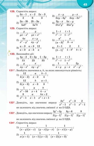 45
128.	 Спростіть вираз:
1)
3 1 2 2 3
2 6 3
x x x
− − −
+ − ;	 3) 2 2
2 3 3 2
x y y x
xy y xy x
− −
−
− −
;
2) 2 2
2 3 2 3
5 5
a b b a
ab a b
− −
− ;		 4) 2 2 3
3 5
21 35
y x x y
x y x y
− −
− .
129.	 Спростіть вираз:
1) 2 2
y y
yx x yx x
−
− +
;		 4) 2 2
1 1
1
t t
t t t
− +
−
− −
;
2) 2 2 2
4x x y
x y xy y
+
−
− −
;		 5)
( )
2
2
3
3
a a
a
a
+
−
−
;
3)
3 3 12
3 3
a a
a a a
− +
− +
+ −
;		 6)
( )
2 2
1 2 1
1 1
1
b
b b
b
+
+ −
− +
−
.
130.	 Виконайте дії:
1)
4 2 3 3 1 3
15 25 35
y y y
− + −
+ + ;	 3) 2 2
1 1
1
t t
t t t
− +
−
− −
;
2) 2 2
y x
xy x xy y
+
− −
;		 4) 2 2
1 1 2y
x y y x x y
− −
+ − −
.
131*.	Знайдіть значення a, b, за яких виконується рівність:
1)
( )
12 1
4 2 2 4
a b
x x
−
= +
− −
;
2)
( )
12 1
3 3 3 3
b a
x x
+
= −
− −
;
3) 2
1
16 4 4
a b
x x x
= +
− + −
;
4) 3 2
3 2
1 1 1
a bx
x x x x
+
= −
− − + +
.
132*.	Доведіть, що значення виразу
2 2
2 2 2
2 3 2
1 1 1
x x
x x x
−
− −
− − −
не залежить від значень змінної x на її ОДЗ.
133*.	Доведіть, що значення виразу
( ) ( ) ( )
2
2 2 2
3 3 9 6 9
2 1 2 1 2 1
y y y
y y y
+ +
− +
− − −
не залежить від значень змінної y на її ОДЗ.
134*.	Спростіть вираз:
1)
( )( ) ( )( ) ( )( )
1 1 1
x y x z y z y x z x z y
+ +
− − − − − −
;
2)
( ) ( )( ) ( )( )
1 1 1
1 1 2 2 3
x x x x x x
+ +
+ + + + +
.
 