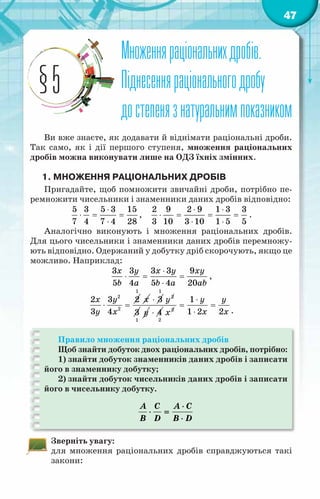 47
Множенняраціональнихдробів.
Піднесенняраціональногодробу
достепенязнатуральнимпоказником
§5
Ви вже знаєте, як додавати й віднімати раціональні дроби.
Так само, як і дії першого ступеня, множення раціональних
дробів можна виконувати лише на ОДЗ їхніх змінних.
1. Множення раціональних дробів
Пригадайте, щоб помножити звичайні дроби, потрібно пе-
ремножити чисельники і знаменники даних дробів відповідно:
5 3 5 3 15
7 4 7 4 28
⋅
⋅ = =
⋅
,
2 9 2 9 1 3 3
3 10 3 10 1 5 5
⋅ ⋅
⋅ = = =
⋅ ⋅
.
Аналогічно виконують і множення раціональних дробів.
Для цього чисельники і знаменники даних дробів перемножу-
ють відповідно. Одержаний у добутку дріб скорочують, якщо це
можливо. Наприклад:
3 3 3 3 9
5 4 5 4 20
x y x y xy
b a b a ab
⋅
⋅ = =
⋅
,
2
2
2 3 2
3 4
x y
y x
⋅ =
1
x 3
⋅
1
2
y
3
1
y 4
⋅ 2
2
x
1
1 2 2
y y
x x
⋅
= =
⋅ .
Правило множення раціональних дробів
Щоб знайти добуток двох раціональних дробів, потрібно:
1) знайти добуток знаменників даних дробів і записати
його в знаменнику добутку;
2) знайти добуток чисельників даних дробів і записати
його в чисельнику добутку.
A C A C
B D B D
⋅
⋅ =
⋅
Зверніть увагу:
для множення раціональних дробів справджуються такі
закони:
 