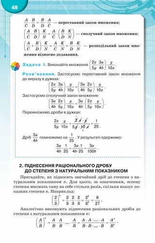 48
⋅ = ⋅
A B B A
C D D C
— переставний закон множення;
   
⋅ ⋅ = ⋅ ⋅
   
   
A B K A B K
C D N C D N
— сполучний закон множення;
 
+ ⋅ = ⋅ + ⋅
 
 
A B K A K B K
C D N C N D N
— розподільний закон мно-
ження відносно додавання.
Задача 1. Виконайте множення
x a y
y b x
 
⋅ ⋅
 
 
2 3
5 4 10
.
Розв’язання. Застосуємо переставний закон множення
до виразу в дужках:
x a y a x y
y b x b y x
   
⋅ ⋅ = ⋅ ⋅
   
   
2 3 3 2
5 4 10 4 5 10
.
Застосуємо сполучний закон множення:
a x y a x y
b y x b y x
   
⋅ ⋅ = ⋅ ⋅
   
   
3 2 3 2
4 5 10 4 5 10
.
Перемножимо дроби в дужках:
x y
y x
⋅ =
2
2
5 10
x
1
y
⋅
y
5 ⋅ 10 x
5
=
1
25 .
Дріб
a
b
3
4
помножимо на
1
25
. У результаті одержимо:
a a a
b b b
⋅
⋅ = =
⋅
3 1 3 1 3
4 25 4 25 100
.
2. Піднесення раціонального дробу
до степеня з натуральним показником
Пригадайте, як підносять звичайний дріб до степеня з на-
туральним показником n. Для цього, за означенням, основу
степеня множать саму на себе стільки разів, скільки вказує по-
казник степеня n. Наприклад:
3 3
3
2 2 2 2 2 8
3 3 3 3 3 27
 
= ⋅ ⋅ = =
 
 
.
Аналогічно виконують піднесення раціональних дробів до
степеня з натуральним показником n:
...
...
...
n n
n
A A A A A A A A
B B B B B B B B
⋅ ⋅ ⋅
 
= ⋅ ⋅ ⋅ = =
 
⋅ ⋅ ⋅
 
.
 