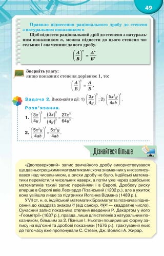 49
Правило піднесення раціонального дробу до степеня
з натуральним показником n
Щоб піднести раціональний дріб до степеня з натураль-
ним показником n, можна піднести до цього степеня чи-
сельник і знаменник даного дробу.
n n
n
A A
B B
 
=
 
 
Зверніть увагу:
якщо показник степеня дорівнює 1, то:
1
A A
B B
 
=
 
 
.
Задача 2. Виконайте дії: 1)
x
y
 
 
 
3
3
4
; 2)
x y
ab
 
 
 
1
2
5
4
.
Розв’язання.
1.
( )
( )
x
x x
y y
y
 
= =
 
 
3
3 3
3 3
3
3 27
4 64
4
.
2.
x y x y
ab ab
 
=
 
 
1
2 2
5 5
4 4
.
«Двоповерховий» запис звичайного дробу використовувався
ще давньогрецькими математиками, хоча знаменник у них запису-
вався над чисельником, а риски дробу не було. Індійські матема-
тики перемістили чисельник наверх, а потім уже через арабських
математиків такий запис перейняли і в Європі. Дробову риску
вперше в Європі ввів Леонардо Пізанський (1202 р.), але в ужиток
вона увійшла лише за підтримки Йоганна Відмана (1489 р.).
У VII ст. н. е. індійський математик Брахмагупта позначав підне-
сення до квадрата знаком व (від санскр. वर्ग — квадратне число).
Сучасний запис показника степеня введений Р. Декартом у його
«Геометрії» (1637 р.), правда, лише для степенів з натуральним по-
казником, більшим за 2. Пізніше І. Ньютон поширив цю форму за-
пису на від’ємні та дробові показники (1676 р.), трактування яких
до того часу вже пропонували С. Стевін, Дж. Волліс і А. Жирар.
Дізнайтесябільше
 