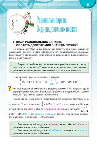 5
Раціональнівирази.
Видираціональнихвиразів
§1
1.	Види раціональних виразів.
Область допустимих значень змінної
Із курсу алгебри 7-го класу ви знаєте, що таке вираз зі
змінними та які з них відносять до раціональних виразів.
Пригадайте відповідне означення та порівняйте його з наведе-
ним у підручнику.
Вираз зі змінними називається раціональним, якщо
він містить лише дії додавання, віднімання, множення,
ділення та піднесення до степеня з цілим показником.
Наприклад, раціональними є вирази:
2
7
x , (2 + a) : (10 – 4),
3
24
c
с
−
+
, 2(х + y)4
: 12y.
Чи всі вирази зі змінними є раціональними? Ні. Існують ще й	
ірраціональні вирази. Вони, крім відомих вам дій, містять деякі
інші дії. Про них ви дізнаєтеся пізніше.
Кожний із наведених раціональних виразів містить дію
ділення. Проте у виразах
2
7
x і (2 + a) : (10 – 4) ділення здійсню-
ється лише на число або на числовий вираз, а у виразах
3
2 4
c
с
−
+
і 2(х + y)4
: 12y — на вираз зі змінною. Перші два вирази вважа-
ють цілими, а інші два — дробовими.
Раціональний вираз є цілим, якщо він не містить
ділення на вираз зі змінною.
Раціональний вираз є дробовим, якщо він містить
ділення на вираз зі змінною.
 
