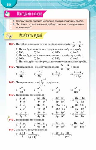 50
1.	Сформулюйте правило множення двох раціональних дробів.
2.	Як піднести раціональний дріб до степеня з натуральним
показником?
Пригадайтеголовне
139'.	 Потрібно помножити два раціональні дроби:
5
a
b
і
3
4c
.
1) Яким буде знаменник одержаного в добутку дробу:
а) 15b;	 б) 3a;	 в) 20bc;	 г) 4aс?
2) Яким буде чисельник одержаного в добутку дробу:
а) 20bc;	 б) 3a;	 в) 15b;	 г) 4aс?
3) Назвіть дріб, який є результатом множення даних дробів.
140'.	 Чи правильно, що добутком дробів
2
3
x
і
5
3y
є дріб:
1)
10
3
x
y
;	 2)
10
9
x
y
;	 3)
6
15
xy
;	 4)
2 5
3 3
x
y
+
+
?
141'.	 Чи правильно, що
 
 
 
a
3
3
5
дорівнює:
1)
a32
52
;	 2)
a5
7
;	 3)
a6
10
;	 4)
9
125
a
?
142°.	 Виконайте множення:
1)
8 5
x a
⋅ ;	 4)
5 3
a x
b y
⋅ ;	 7)
3 2
5 6
x a
y c
⋅ ;	 10)
3 14
7 5
x a
y x
⋅ ;
2)
3 4
y c
⋅ ;	 5)
3 2
7 5
x a
y b
⋅ ;	 8)
15 4
16 5
a x
b y
⋅ ;	 11)
3 10
5 9
b a
y b
⋅ ;
3)
2 2
x a
y c
⋅ ;	 6)
3
4 4
x b
y c
⋅ ;	 9)
2
2 4
3 5
x y
y b
⋅ ;	 12)
2
3 2
5 3
x a
a b
⋅ .
143°.	 Виконайте множення:
1)
5
3
y
a
⋅ ;	 2)
5
6 3
x y
a b
⋅ ;	 3) 3
2 4
3 5
x y
b x
⋅ ;	 4)
2
4
3 2
5 15
x a
a b
⋅ .
144°.	 Знайдіть добуток дробів:
1)
1
3
x +
і
( )
2
6
1
x +
;	 2)
5 5
7
y −
і
21
1
y −
;
Розв’яжітьзадачі
 