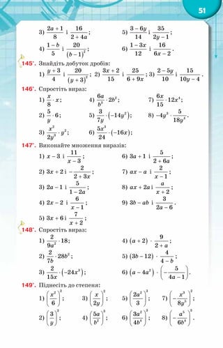 51
3)
2 1
8
a +
і
16
2 4a
+
;	 5)
3 6
14
y
−
і
35
2 1
y −
;
4)
1
5
b
−
і
( )
2
20
1
b −
;	 6)
1 3
12
x
−
і
16
6 2
x −
.
145°.	 Знайдіть добуток дробів:
1)
3
4
y +
і
( )
2
20
3
y +
; 2)
3 2
15
x +
і
25
6 9x
+
; 3)
2 5
10
y
−
і
15
10 4
y −
.
146°.	 Спростіть вираз:
1)
8
x
x
⋅ ;	 4) 2
3
6
2
a
b
b
⋅ ;	 7) 4
6
12
15
x
x
⋅ ;
2)
5
6
y
⋅ ;	 5) ( )
2
3
14
7
y
y
⋅ − ;	 8) 3
4
5
4
18
y
y
− ⋅ .
3)
2
2
3
2
x
y
y
⋅ ;	 6) ( )
3
5
16
24
x
x
⋅ − ;
147°.	 Виконайте множення виразів:
1) 3
x − і
11
3
x −
;	 6) 3 1
a + і
5
2 6a
+
;
2) 3 2
x + і
2
2 3x
−
+
;	 7) ax a
− і
2
1
x −
;
3) 2 1
a − і
5
1 2a
−
;	 8) 2
ax a
+ і
2
a
x +
;
4) 2 2
x − і
6
1
x −
;	 9) 3b ab
− і
3
2 6
a −
.
5) 3 6
x + і
7
2
x +
;
148°.	 Спростіть вираз:
1) 2
2
18
9a
⋅ ;		 4) ( )
+
a 2 ·
9
2 a
+
;
2) 2
2
28
7
b
b
⋅ ;		 5) ( )
−
b
3 12 ·
4
4 b
−
;
3) ( )
3
2
24
15
x
x
⋅ − ;	 6) ( )
−
a a2
4 ·
 
−
 
−
 
a
5
4 1
.
149°.	 Піднесіть до степеня:
1)
2
2
6
x
 
 
 
;	 3)
2
2
x
y
 
 
 
;	 5)
3
2
2
3
a
 
 
 
;	 7)
2
3
5
8
x
y
 
−
 
 
;
2)
3
3
y
 
 
 
;	 4)
3
2
5a
b
 
 
 
;	 6)
3
2
4
3
4
a
b
 
 
 
;	 8)
3
5
4
6
a
b
 
−
 
 
.
 