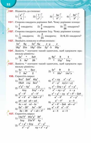52
150°.	 Піднесіть до степеня:
1)
2
3
4
a
 
 
 
;	 2)
3
2
7
c
 
 
 
;	 3)
2
3
5a
b
 
−
 
 
;	 4)
3
6
3
3a
b
 
−
 
 
.
151°.	 Сторона квадрата дорівнює 3ab. Чому дорівнює площа:
1)
1
6
квадрата;	 2)
2
9
квадрата;	 3)
11
36
квадрата?
152°.	 Сторона квадрата дорівнює 5xy. Чому дорівнює площа:
1)
1
15
квадрата;	 2)
2
25
квадрата;	 3) 0,15 квадрата?
153°.	 Знайдіть помилку в обчисленнях:
2 2
3 3 2
5 6 5 6
18 25 18 25 2 5 10
x y x y x y x
y x y x y y
⋅ ⋅
⋅ = = =
⋅ ⋅
.
154°.	 Замість * поставте такий одночлен, щоб одержати пра-
вильну рівність:
1)
3
2
2 * 3
5 8 20
a ab
a
⋅ =;	 2)
4
3
6 8 4
* 15 5
y
y xy
⋅ =
.
155°.	 Замість * поставте такий одночлен, щоб одержати пра-
вильну рівність:
1) 2
4 * 3
7 8 2
x ax
a
⋅ =;	 2)
3
5 2
5 9 3
* 35 14
c
c c x
⋅ = .
156.	 Спростіть вираз:
1)
3 2 2
2
9 2 4
16 3
сx ab by
ab cxy ax
⋅ ⋅ ;	 6)
( )
2 3 3
2 2
x xy x y
x y xy x y
+ −
⋅
− +
;
2)
2 2 2 2
2 2
4
4 2
x y y x y
xy xy x y
−
⋅
−
;	 7)
2 2 3 3
2 2
2
x xy y x y
x xy y x y
− + +
⋅
− + −
;
3)
2 2 4 4
2 2 2 2
2
a b a b
a b a ab b
− −
⋅
+ − +
;	 8)
2 2 2 2
2 2 3 3
2
x y xy a b ab
a b x y
+ − + −
⋅
− +
;
4)
ab ad ab ad
bc cd cd bc
− +
⋅
+ −
;	 9)
4 4
2 2 2
2
a b a b
a b ab ab a
− −
⋅
+ − +
;
5)
3 3 2 2
2 2
2 2 5 5
3 3
a b a b
a b a ab b
− −
⋅
+ + +
;	 10)
3 3 3 3
a b a b
a b a b
+ −
⋅
− +
.
157.	 Спростіть вираз:
1)
2 2 2 3 2
2 3
14 10 3
5 21 4
a b x y b
xy a b y
⋅ ⋅ ;
2)
2 2 3 3
2 2 2 2
2
x y xy x y
x y xy x y
+ + −
⋅
− + +
.
 
