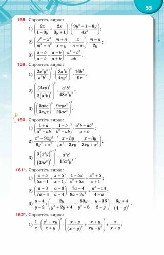 53
158.	 Спростіть вираз:
1)
2
2
2 2 9 1 6
1 3 3 1 4
x x y y
y y x
 
  + −
+ ⋅  
 
− +
   
;
2)
2 2
2 2
2
y x m n x m n
m n x y n m y
 
− + −
⋅ − ⋅
 
− − −
 
;
3)
2 2
a b a b a b
a b a b ab
+ − −
 
− ⋅
 
− +
 
.
159.	 Спростіть вираз:
1)
2 3
2 3 2 2
3 5 2
2 3 16
4 9
x y a b b
a b xy x
   
⋅ ⋅
   
   
;
2)
( )
( )
2
3 3 3
2 2 2
2
2
48
2
xy a b
x y
a b
 
  ⋅
 
 
;
3)
2
3 2
2
5 9
3 25
abc xyz
xyz ac
 
 
 
⋅
 
 
 
 
.
160.	 Спростіть вираз:
1)
2 2
2 2
1 1
a b a b ab
a ab b ab a b
+ − −
 
− ⋅
 
− − +
 
;
2)
 
− + −
⋅ +
 
+ − +
 
x xy x y x y
y x x xy xy x
3 2
2 2 2 2
9 3 3
9 3 3
;
3)
( )
( )
2
3
2 3 4
2 3 4
2
3
15
3
x y a c
x y
ac
 
  ⋅
 
 
.
161*.	Спростіть вираз:
1)
2
2
5 5 1 5 5
5 1 1 5 1
x x x x
x x x x x
+ + − +
 
+ ⋅ +
 
− + + +
 
;
2)
2
2
3 3 7 4 14
7 4 4 9 3 4
a a a a
a a a a a
− − − −
 
− ⋅ +
 
− − − −
 
;
3)
( )
2
2 3
4 2 80 16 6 4
:
2 2 4 8 2 4
y y y y y
y y y y y y
 
− − +
+ − −
 
− + + − − −
 
.
162*.	Спростіть вираз:
1)
( )
2
2
2 2
1 y xy x y x y x
x x y xy y x y
x y
 
 
− + +
 
⋅ ⋅ + +
   
+ − +
−
   
;
 