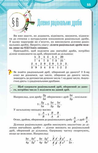 55
Діленняраціональнихдробів
§6
Ви вже знаєте, як додавати, віднімати, множити, підноси-
ти до степеня з натуральним показником раціональні дроби.
У цьому параграфі ви з’ясуєте, як виконувати ділення раціо-
нальних дробів. Зверніть увагу: ділити раціональні дроби мож-
на лише на ОДЗ їхніх змінних.
Пригадайте, щоб поділити два звичайні дроби, потрібно
ділене помножити на дріб, обернений до дільника:
5 3 5 4 5 4 20
:
7 4 7 3 7 3 21
⋅
= ⋅ = =
⋅
,
⋅ ⋅
= ⋅ = = =
⋅ ⋅
2 4 2 9 2 9 1 3 3
:
3 9 3 4 3 4 1 2 2
.
Як знайти раціональний дріб, обернений до даного? У  6-му	
класі ви дізналися, що число, обернене до даного числа,	
знаходять за допомогою ділення числа 1 на дане число. Анало-
гічно діють і з раціональними дробами.
Щоб одержати раціональний дріб, обернений до дано-
го, потрібно число 1 поділити на даний дріб.
Наприклад, для дробу
2
5
y
x
оберненим є дріб
5
2
x
y
, оскільки:
2 5 5
1 : 1
5 2 2
y x x
x y y
= ⋅ = .
У загальному випадку маємо:
1 : 1
A B B
B A A
= ⋅ = .
Отже, дробом, оберненим до раціонального дробу
A
B
, є дріб
B
A
.
Ділення раціональних дробів виконують аналогічно до ді-
лення звичайних дробів — ділене множать на раціональний
дріб, обернений до дільника. Одержану частку скорочують,
якщо це можливо. Наприклад:
= ⋅ =
x x x y
y y y x
2 2
2 2
3 3 3 2 3
:
4 2 4 3
x
1
⋅ 2 y
1
2
4 y
2
⋅ 3 x2
1
=
y
x
2 .
 