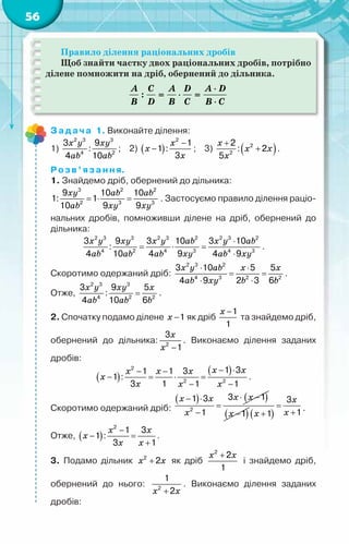 56
Правило ділення раціональних дробів
Щоб знайти частку двох раціональних дробів, потрібно
ділене помножити на дріб, обернений до дільника.
:
A C A D A D
B D B C B C
⋅
= ⋅ =
⋅
Задача 1. Виконайте ділення:
1)
x y xy
ab ab
2 3 3
4 2
3 9
:
4 10
;    2) ( )
x
x
x
−
−
2
1
1 :
3
;    3) ( )
x
x x
x
+
+
2
2
2
: 2
5
.
Розв’язання.
1. Знайдемо дріб, обернений до дільника:
xy ab ab
ab xy xy
=
⋅ =
3 2 2
2 3 3
9 10 10
1: 1
10 9 9
. Застосуємо правило ділення раціо-
нальних дробів, помноживши ділене на дріб, обернений до
дільника:
x y xy x y ab x y ab
ab ab ab xy ab xy
⋅
= ⋅ =
⋅
2 3 3 2 3 2 2 3 2
4 2 4 3 4 3
3 9 3 10 3 10
:
4 10 4 9 4 9
.
Скоротимо одержаний дріб:
x y ab x x
ab xy b b
⋅ ⋅
= =
⋅ ⋅
2 3 2
4 3 2 2
3 10 5 5
4 9 2 3 6
.
Отже,
x y xy x
ab ab b
=
2 3 3
4 2 2
3 9 5
:
4 10 6
.
2. Спочатку подамо ділене x −1 як дріб
x −1
1
та знайдемо дріб,
обернений до дільника:
x
x −
2
3
1
. Виконаємо ділення заданих
дробів:
( )
( )
x x
x x x
x
x x x
− ⋅
− −
− = ⋅ =
− −
2
2 2
1 3
1 1 3
1 :
3 1 1 1
.
Скоротимо одержаний дріб:
( ) ( )
x x
x x
x
⋅ −
− ⋅
=
−
2
3 1
1 3
1 ( )
x −1 ( )
x
x
x
=
+
+
3
1
1
.
Отже, ( )
x x
x
x x
−
− =
+
2
1 3
1 :
3 1
.
3. Подамо дільник x x
+
2
2 як дріб
x x
+
2
2
1
і знайдемо дріб,
обернений до нього:
x x
+
2
1
2
. Виконаємо ділення заданих
дробів:
 