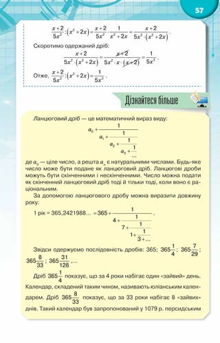 57
( )
( )
x x x
x x
x x x x x x x
+ + +
+ = ⋅ =
+ ⋅ +
2
2 2 2 2 2
2 2 1 2
: 2
5 5 2 5 2
.
Скоротимо одержаний дріб:
( )
x x
x x x
+ +
=
⋅ +
2 2
2 2
5 2 ( )
x x x
⋅ ⋅ +
2
5 2 x
= 3
1
5
.
Отже, ( )
x
x x
x x
+
+ =
2
2 3
2 1
: 2
5 5
.
Ланцюговий дріб — це математичний вираз виду:
a
a
a
a
+
+
+
+
0
1
2
3
1
1
1
1
...
де a0
— ціле число, а решта an
є натуральними числами. Будь-яке
число може бути подане як ланцюговий дріб. Ланцюгові дроби
можуть бути скінченними і нескінченними. Число можна подати
як скінченний ланцюговий дріб тоді й тільки тоді, коли воно є ра-
ціональним.
За допомогою ланцюгового дробу можна виразити довжину
року:
1 рік = 365,2421988…
= +
+
+
+
+
1
365
1
4
1
7
1
1
3 ...
.
Звідси одержуємо послідовність дробів: 365;
1
365
4
;
7
365
29
;
8
365
33
;
31
365
128
,…
Дріб
1
365
4
показує, що за 4 роки набігає один «зайвий» день.
Календар, складений таким чином, називають юліанським кален-
дарем. Дріб
8
365
33
показує, що за 33 роки набігає 8 «зайвих»
днів. Такий календар був запропонований у 1079 р. персидським
Дізнайтесябільше
 