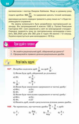 58
математиком і поетом Омаром Хайямом. Якщо ж довжину року
подати дробом
31
365
128
, то одержимо досить точний календар,
відповідно до якого середня тривалість року лише на 1 с буде пе-
ревищувати справжню.
На заміну юліанського було розроблено григоріанський ка-
лендар. Він запроваджений 4 жовтня 1582 р. Папою Римським
Григорієм XIII і нині ухвалений у світі як міжнародний стандарт.
Середня тривалість року за григоріанським календарем стано-
вить 365,2425 днів або 365 днів 5 годин 49 хвилин і 12 секунд.
Україна користується цим календарем з 1918 р.
1.	Як знайти раціональний дріб, обернений до даного?
2.	 Сформулюйте правило ділення раціональних дробів.
Пригадайтеголовне
167'.	 Потрібно поділити дріб
1
2b
на дріб
2
3c
.
1) Яким буде дріб, обернений до дільника:
а) 2b;		 в)
2
3c
;
б)
1
2b
;		 г)
3
2
c
?
2) Яким буде знаменник одержаного в частці дробу:
а) 6bc;		 в) 3c;
б) 4b;		 г) 2?
3) Яким буде чисельник одержаного в частці дробу:
а) 6bc;		 в) 3c;
б) 4b;		 г) 2?
4) Назвіть дріб, який є результатом ділення даних дробів.
168'.	 Чи правильно, що часткою дробів
2
3
x
і
3
2y
є дріб:
1)
x
y
;		 2)
4
9
xy
;	 3)
9
4xy
;	 4)
y
x
?
Розв’яжітьзадачі
 