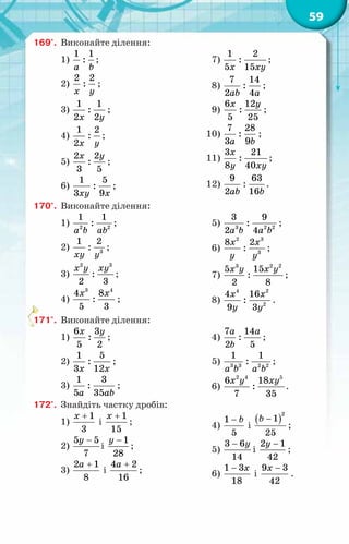 59
169°.	 Виконайте ділення:
1)
1 1
:
a b
;
2)
2 2
:
x y
;
3)
1 1
:
2 2
x y
;
4)
1 2
:
2x y
;
5)
2 2
:
3 5
x y
;
6)
1 5
:
3 9
xy x
;
7)
1 2
:
5 15
x xy
;
8)
7 14
:
2 4
ab a
;
9)
6 12
:
5 25
x y
;
10)
7 28
:
3 9
a b
;
11)
3 21
:
8 40
x
y xy
;
12)
9 63
:
2 16
ab b
.
170°.	 Виконайте ділення:
1) 2 2
1 1
:
a b ab
;
2) 3
1 2
:
xy y
;
3)
2 3
:
2 3
x y xy
;
4)
3 4
4 8
:
5 3
x x
;
5) 3 2 2
3 9
:
2 4
a b a b
;
6)
2 3
3
8 2
:
x x
y y
;
7)
3 2 2
5 15
:
2 8
x y x y
;
8)
4 2
2
4 16
:
9 3
x x
y y
.
171°.	 Виконайте ділення:
1)
6 3
:
5 2
x y
;
2)
1 5
:
3 12
x x
;
3)
1 3
:
5 35
a ab
;
4)
7 14
:
2 5
a a
b
;
5) 3 3 2 2
1 1
:
a b a b
;
6)
2 4 5
6 18
:
7 35
x y xy
.
172°.	 Знайдіть частку дробів:
1)
1
3
x +
і
1
15
x +
;
2)
5 5
7
y −
і
1
28
y −
;
3)
2 1
8
a +
і
4 2
16
a +
;
4)
1
5
b
−
і
( )
2
1
25
b −
;
5)
3 6
14
y
−
і
2 1
42
y −
;
6)
1 3
18
x
−
і
9 3
42
x −
.
 