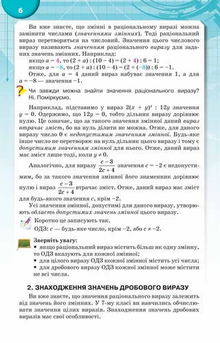 6
Ви вже знаєте, що змінні в раціональному виразі можна
замінити числами (значеннями змінних). Тоді раціональний
вираз перетвориться на числовий. Значення цього числового
виразу називають значенням раціонального виразу для зада-
них значень змінних. Наприклад:
якщо a = 4, то (2 + a) : (10 – 4) = (2 + 4) : 6 = 1;
якщо a = –8, то (2 + a) : (10 – 4) = (2 + (–8)) : 6 = –1.
Отже, для a = 4 даний вираз набуває значення 1, а для
а = –8 — значення –1.
Чи завжди можна знайти значення раціонального виразу?	
Ні. Поміркуємо.
Наприклад, підставимо у вираз 2(х + y)4
: 12y значення
у = 0. Одержимо, що 12у = 0, тобто дільник виразу дорівнює
нулю. Це означає, що за такого значення змінної даний вираз
втрачає зміст, бо на нуль ділити не можна. Отже, для даного
виразу число 0 є недопустимим значенням змінної. Будь-яке
інше число не перетворює на нуль дільник цього виразу і тому є
допустимим значенням змінної для нього. Отже, даний вираз
має зміст лише тоді, коли у ≠ 0.
Аналогічно, для виразу
3
2 4
c
с
−
+
значення с = –2 є недопусти-
мим, бо за такого значення змінної його знаменник дорівнює
нулю і вираз
3
2 4
c
с
−
+
втрачає зміст. Отже, даний вираз має зміст
для будь-якого значення с, крім –2.
Усі значення змінної, допустимі для даного виразу, утворю-
ють область допустимих значень змінної цього виразу.
Коротко це записують так.
ОДЗ: с — будь-яке число, крім –2, або с ≠ –2.	
Зверніть увагу:
y
y якщо раціональний вираз містить більш як одну змінну,
то ОДЗ вказують для кожної змінної;
y
y для цілого виразу ОДЗ кожної змінної містить усі числа;
y
y для дробового виразу ОДЗ кожної змінної може містити
не всі числа.
2.	Знаходження значень дробового виразу
Ви вже знаєте, що значення раціонального виразу залежить
від значень його змінних. У 7-му класі ви навчились обчислю-
вати значення цілих виразів. Знаходження значень дробових
виразів має свої особливості.
 