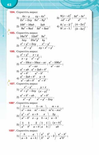 62
184.	 Спростіть вираз:
1)
2
2 2 2
4 4
:
2 2 8 8
x y xy x
x xy x y
− −
+ −
;	 3)
( )
2 2 2
2 3 4
9 3 3
:
c d d c
cd d d
− −
+
;
2)
2
2 2
10 10 5
:
9 9 3 3
b ab ab
a ad d ad
−
+ +
;	 4)
( )
( )
3
2
2
4 2
8 2
:
9 1 3 3
x
x
x x
−
−
 
 
−
  −
.
185.	 Спростіть вираз:
1)
2 2 3 2
2 3
16 12 3
:
5 25 4
a b ab a
xy x y y
⋅ ;
2)
2 2 2 2
3 3 2 2
2
:
x y xy x y
x y xy x y
+ + −
− + +
.
186.	 Спростіть вираз:
1)
3 3
3 3
:
x y x y
x y x y
+ +
− −
;
2)
2 2 2
2 2
10 10 100
:
a cx ax ac a x
x ax a ax
− + − −
− −
;
3)
2 2 2
2 2 4 4
2
:
a ab a ab b
a b a b
+ + +
+ −
;
4)
2 2
2 2 3 3
2
:
a ab b a b
a ab b a b
− + −
− + +
.
187.	 Спростіть вираз:
1)
( )
4 4
2
2 2
:
2
x y y x
x y xy x y
− +
+ − −
;
2)
2 2 3 3
2 2 2 2
:
2
a b ab a b
x y x y xy
+ − +
− + −
.
188*.	Спростіть вираз:
1) 2 2 2 2
1 1
:
n m m n
n mn m mn m n mn
+ − +
 
−
 
− − −
 
;
2)
2 2
2 2
2
:
y x a b x y
a b x y b a a b
 
− +
⋅ −
 
− − − −
 
;
3)
( )
2
2 2
1 1 2 1 1
:
a b
a b a b a b ab
+
 
 
+ + +
 
 
+  
 
.
189*.	Спростіть вираз:
1)
2 2 4 4
2 2 2 2
2 :
b a a b a b
a b a b b a a b
  −
 
+ ⋅ + −
 
 
− +
   
;
 
