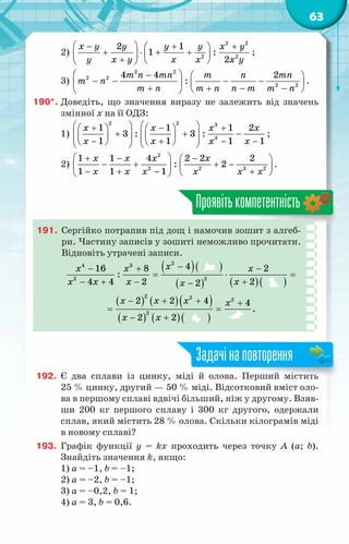 63
2)
2 2
2 2
2 1
1 :
2
x y y y y x y
y x y x x x y
 
− + +
 
+ ⋅ + +
   
+  
 
;
3)
2 2
2 2
2 2
4 4 2
:
m n mn m n mn
m n
m n m n n m m n
 
−  
− − − −
   
+ + − −
 
 
.
190*.	Доведіть, що значення виразу не залежить від значень
змінної x на її ОДЗ:
1)
2 2 3
3
1 1 1 2
3 : 3 :
1 1 1 1
x x x x
x x x x
   
+ − +
   
+ + −
   
   
   
− + − −
   
   
;
2)
2
2 2 3 2
1 1 4 2 2 2
: 2
1 1 1
x x x x
x x x x x x
 
+ − −
 
− + + −
   
− + − +
 
 
.
Проявітькомпетентність
191.	 Сергійко потрапив під дощ і намочив зошит з алгеб­
ри. Частину записів у зошиті неможливо прочитати.
Відновіть утрачені записи.
( )( )
( ) ( )( )
( ) ( )( )
( ) ( )( )
−
− + −
= ⋅ =
− + − +
−
− + + +
= =
− +
x
x x x
x x x x
x
x x x x
x x
2
4 3
2
2
2 2 2
2
4
16 8 2
:
4 4 2 2
2
2 2 4 4
.
*
2 2
192.	 Є два сплави із цинку, міді й олова. Перший містить
25 % цинку, другий — 50 % міді. Відсотковий вміст оло-
ва в першому сплаві вдвічі більший, ніж у другому. Взяв-
ши 200 кг першого сплаву і 300 кг другого, одержали
сплав, який містить 28 % олова. Скільки кілограмів міді
в новому сплаві?
193.	 Графік функції y = kx проходить через точку A (a; b).
Знайдіть значення k, якщо:
1) a = –1, b = –1;
2) a = –2, b = –1;
3) a = –0,2, b = 1;
4) a = 3, b = 0,6.
Задачінаповторення
 