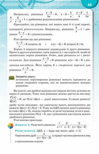 65
Наприклад, рівняння
−
=
x
x
3
0
5
, − =
x
x
5
3 ,
−
=
x
x
3 1
4 5
,
5 3
1
2
x x
− =
−
є дробовими раціональними рівняннями.
Пригадайте, що рівняння, які мають одні й ті самі корені,
називають рівносильними. Наприклад, рівняння
5
1
x
= і рів-
няння
5
0
x
x
−
= є рівносильними.
Розглянемо ще два рівняння:
5
0
x
x
−
= (корінь 5) і ( )
5 0
x x − =(корені 0 і 5).
Корінь 5 першого рівняння задовольняє й друге рівняння.
Проте в другого рівняння, крім кореня 5, є ще корінь 0, який не
задовольняє перше рівняння. Отже, дані рівняння не є рівно-
сильними. Для рівняння
5
0
x
x
−
= рівняння ( )
5 0
x x − =є рів-
нянням-наслідком. Його корінь 0 є стороннім коренем для
рівняння
5
0
x
x
−
= .
Зверніть увагу:
нетотожні перетворення рівняння можуть призвести до
появи сторонніх коренів, які не задовольняють вихідне
рівняння.
Ви знаєте, що дробові раціональні вирази містять ділення на
вираз зі змінною. Тому такі рівняння можна звести до вигляду
( )
( )
0
P x
Q x
= , де Р(х) і Q(x) — деякі многочлени. З умови рівності
дробу нулю випливає, що одночасно мають виконуватися дві
вимоги: Q(x) ≠ 0 і Р(х) = 0. Тому на ОДЗ змінної даного рівняння
(а саме: Q(x) ≠ 0), можна перейти до розв’язування цілого раці-
онального рівняння Р(х) = 0, що є рівнянням-наслідком даного
дробового рівняння.
Розглянемо приклади.
Задача 2. Розв’яжіть рівняння:
( )( )
x x x x
+ =
+ − + −
1 2 3
1 2 1 2
.
Розв’язання. ОДЗ: х — будь-яке число, крім –1 і 2.
Перенесемо дріб
( )( )
x x
+ −
3
1 2
із правої частини рівняння в ліву
з протилежним знаком:
 