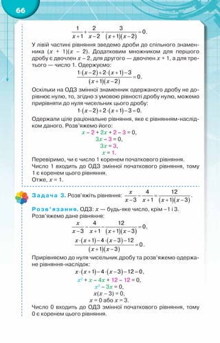 66
( )( )
x x x x
+ − =
+ − + −
1 2 3
0
1 2 1 2
.
У лівій частині рівняння зведемо дроби до спільного знамен­
ника (х + 1)(х – 2). Додатковим множником для першого	
дробу є двочлен х – 2, для другого — двочлен х + 1, а для тре-
тього — число 1. Одержуємо:
( ) ( )
( )( )
x x
x x
⋅ − + ⋅ + −
=
+ −
1 2 2 1 3
0
1 2
.
Оскільки на ОДЗ змінної знаменник одержаного дробу не до-
рівнює нулю, то, згідно з умовою рівності дробу нулю, можемо
прирівняти до нуля чисельник цього дробу:
( ) ( )
x x
⋅ − + ⋅ + − =
1 2 2 1 3 0.
Одержали ціле раціональне рівняння, яке є рівнянням-наслід-
ком даного. Розв’яжемо його:
х – 2 + 2х + 2 – 3 = 0,
3х – 3 = 0,
3х = 3,
х = 1.
Перевіримо, чи є число 1 коренем початкового рівняння.
Число 1 входить до ОДЗ змінної початкового рівняння, тому	
1 є коренем цього рівняння.
Отже, х = 1.
Задача 3. Розв’яжіть рівняння:
( )( )
x
x x x x
− =
− + + −
4 12
3 1 1 3
.
Розв’язання. ОДЗ: х — будь-яке число, крім –1 і 3.
Розв’яжемо дане рівняння:
( )( )
x
x x x x
− − =
− + + −
4 12
0
3 1 1 3
,
( ) ( )
( )( )
x x x
x x
⋅ + − ⋅ − −
=
+ −
1 4 3 12
0
1 3
.
Прирівняємо до нуля чисельник дробу та розв’яжемо одержа-
не рівняння-наслідок:
( ) ( )
x x x
⋅ + − ⋅ − − =
1 4 3 12 0,
х2
+ х – 4х + 12 – 12 = 0,
х2
– 3х = 0,
х(х – 3) = 0,
х = 0 або х = 3.
Число 0 входить до ОДЗ змінної початкового рівняння, тому	
0 є коренем цього рівняння.
 