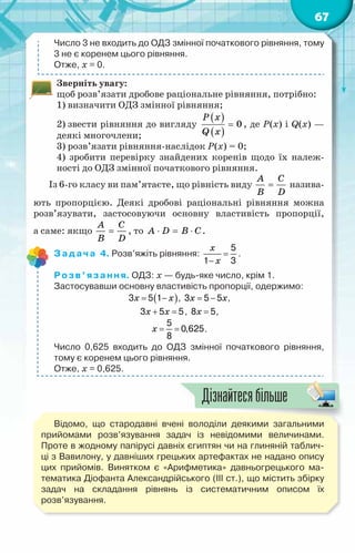67
Число 3 не входить до ОДЗ змінної початкового рівняння, тому
3 не є коренем цього рівняння.
Отже, х = 0.
Зверніть увагу:
щоб розв’язати дробове раціональне рівняння, потрібно:
1) визначити ОДЗ змінної рівняння;
2) звести рівняння до вигляду
( )
( )
0
P x
Q x
= , де Р(х) і Q(x) —
деякі многочлени;
3) розв’язати рівняння-наслідок Р(х) = 0;
4) зробити перевірку знайдених коренів щодо їх належ-
ності до ОДЗ змінної початкового рівняння.
Із 6-го класу ви пам’ятаєте, що рівність виду
A C
B D
= назива-
ють пропорцією. Деякі дробові раціональні рівняння можна
розв’язувати, застосовуючи основну властивість пропорції,
а саме: якщо
A C
B D
= , то A D B C
⋅ = ⋅ .
Задача 4. Розв’яжіть рівняння:
x
x
=
−
5
1 3
.
Розв’язання. ОДЗ: х — будь-яке число, крім 1.
Застосувавши основну властивість пропорції, одержимо:
( )
x x
= −
3 5 1 , x x
= −
3 5 5 ,
x x
+ =
3 5 5, x =
8 5,
x
= =
5
0,625
8
.
Число 0,625 входить до ОДЗ змінної початкового рівняння,
тому є коренем цього рівняння.
Отже, х = 0,625.
Відомо, що стародавні вчені володіли деякими загальними
прийомами розв’язування задач із невідомими величинами.
Проте в жодному папірусі давніх єгиптян чи на глиняній таблич-
ці з Вавилону, у давніших грецьких артефактах не надано опису
цих прийомів. Винятком є «Арифметика» давньогрецького ма-
тематика Діофанта Александрійського (III ст.), що містить збірку	
задач на складання рівнянь із систематичним описом їх
розв’язування.
Дізнайтесябільше
 