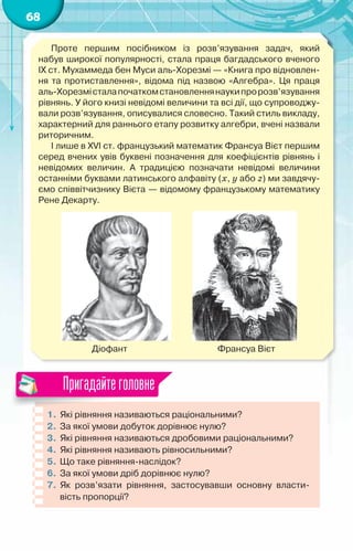 68
Проте першим посібником із розв’язування задач, який	
набув широкої популярності, стала праця багдадського вченого
IX ст. Мухаммеда бен Муси аль-Хорезмі — «Книга про відновлен-
ня та протиставлення», відома під назвою «Алгебра». Ця праця	
аль-Хорезмісталапочаткомстановленнянаукипророзв’язування
рівнянь. У його книзі невідомі величини та всі дії, що супроводжу-
вали розв’язування, описувалися словесно. Такий стиль викладу,
характерний для раннього етапу розвитку алгебри, вчені назвали
риторичним.
І лише в XVI ст. французький математик Франсуа Вієт першим
серед вчених увів буквені позначення для коефіцієнтів рівнянь і
невідомих величин. А  традицією позначати невідомі величини
останніми буквами латинського алфавіту (x, y або z) ми завдячу-
ємо співвітчизнику Вієта — відомому французькому математику
Рене Декарту.
          
	           Діофант	 	           	         Франсуа Вієт
1.	Які рівняння називаються раціональними?
2.	 За якої умови добуток дорівнює нулю?
3.	 Які рівняння називаються дробовими раціональними?
4.	 Які рівняння називають рівносильними?
5.	 Що таке рівняння-наслідок?
6.	За якої умови дріб дорівнює нулю?
7.	 Як розв’язати рівняння, застосувавши основну власти-
вість пропорції?
Пригадайтеголовне
 