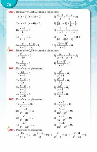 70
200°.	 Визначте ОДЗ змінної x рівняння:
1) ( )( )
2 3 0
x x
− + =
;	 6)
2 5
3 4
x x
x
− −
+ =
;
2) ( )( )
2 6 5
x x
− − =
;	 7) ( )
3 5 1
3
7 9 5
x − + =
;
3)
1
0
7
x −
= ;	 8)
2 3 1
1 1
x x x
− =
− +
;
4)
3
0
1
x
=
−
;	 9)
( )( )
5
2,4
1 2
x x
=
− +
;
5)
2
1
2
x x
x x
−
− =
−
;	 10)
( )
2
2 2
0
2
x
x
−
=
−
.
201°.	 Визначте ОДЗ змінної x рівняння:
1)
2
1
0
25
x −
= ;	 3)
5 4
2
5 4
x x
+ =
+ −
;
2)
1
0
3
x
=
−
;	 4)
( )
3
1
1
1
x
x
+
=
+
.
202°.	 Розв’яжіть рівняння:
1)
2
0
1
x
x
=
+
;	 5)
2
2
0
1
x
x
=
+
;
2)
3
0
2
x
x
−
= ;	 6)
2
1
0
3
x
x
−
= ;
3)
2
0
2
x
x
−
=
+
;	 7)
3
3
0
3
x
x
=
+
;
4)
3
0
3
x
x
+
=
−
;	 8)
5
0
5
x
x
−
= .
203°.	 Розв’яжіть рівняння:
1) 2
0
x
x x
=
+
;	 5) 2
5
0
5
x
x x
+
=
+
;
2) 2
3
0
3
x
x x
−
=
−
;	 6) 3 2
2 1
0
2
x
x x
−
=
−
;
3)
2
2
0
2
x
x x
=
−
;	 7) 2
4
0
4
x
x x
−
=
−
;
4)
3
3 2
5
0
5
x
x x
=
+
;	 8) 3 2
1 3
0
3
x
x x
−
=
−
.
204°.	 Розв’яжіть рівняння:
1)
2
0
1
x
x
=
+
; 2)
4
0
4
x
x
−
= ; 3) 2
0
x
x x
=
−
; 4) 2
3
0
3
x
x x
+
=
+
.
 