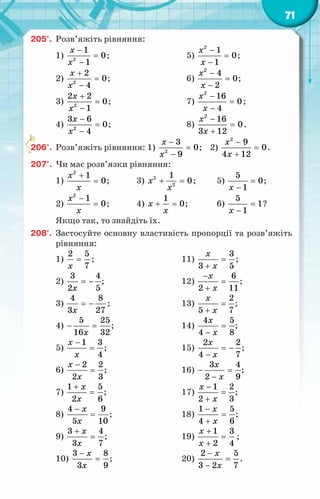 71
205°.	 Розв’яжіть рівняння:
1) 2
1
0
1
x
x
−
=
−
;	 5)
2
1
0
1
x
x
−
=
−
;
2) 2
2
0
4
x
x
+
=
−
;	 6)
2
4
0
2
x
x
−
=
−
;
3) 2
2 2
0
1
x
x
+
=
−
;	 7)
2
16
0
4
x
x
−
=
−
;
4) 2
3 6
0
4
x
x
−
=
−
;	 8)
2
16
0
3 12
x
x
−
=
+
.
206°.	 Розв’яжіть рівняння: 1) 2
3
0
9
x
x
−
=
−
; 2)
2
9
0
4 12
x
x
−
=
+
.
207°.	 Чи має розв’язки рівняння:
1)
2
1
0
x
x
+
= ;	 3) 2
2
1
0
x
x
+ =
;	 5)
5
0
1
x
=
−
;
2)
2
1
0
x
x
−
= ;	 4)
1
0
x
x
+ =
;	 6)
5
1
1
x
=
−
?
Якщо так, то знайдіть їх.
208°.	 Застосуйте основну властивість пропорції та розв’яжіть
рівняння:
1)
2 5
7
x
= ;	 11)
3
3 5
x
x
=
+
;
2)
3 4
2 5
x
= − ;	 12)
6
2 11
x
x
−
=
+
;
3)
4 8
3 27
x
= − ;	 13)
2
5 7
x
x
=
+
;
4)
5 25
16 32
x
− =
;	 14)
4 5
4 8
x
x
=
−
;
5)
1 3
4
x
x
−
= ;	 15)
2 2
4 7
x
x
= −
−
;
6)
2 2
2 3
x
x
−
= ;	 16)
3 4
2 9
x
x
− =
−
;
7)
1 5
2 6
x
x
+
= ;	 17)
1 2
2 3
x
x
−
=
+
;
8)
4 9
5 10
x
x
−
= ;	 18)
1 5
4 6
x
x
−
=
+
;
9)
3 4
3 7
x
x
+
= ;	 19)
1 3
2 4
x
x
+
=
+
;
10)
3 8
3 9
x
x
−
= ;	 20)
2 5
3 2 7
x
x
−
=
−
.
 