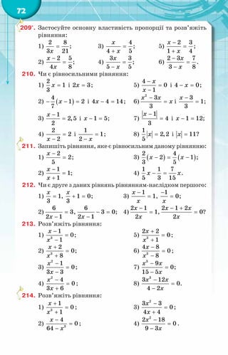 72
209°.	 Застосуйте основну властивість пропорції та розв’яжіть
рівняння:
1)
2 8
3 21
x
= ;	 3)
4
4 5
x
x
=
+
;	 5)
2 3
1 4
x
x
−
=
+
;
2)
2 5
4 8
x
x
−
= ;	 4)
3 3
5 5
x
x
=
−
;	 6)
2 3 7
3 8
x
x
−
=
−
.
210.	 Чи є рівносильними рівняння:
1)
2
1
3
x = і 2 3
x = ;	 5)
4
0
1
x
x
−
=
−
і 4 0
x
− =
;
2) ( )
4
1 2
7
x
− − =і 4 4 14
x − = ;	 6)
2
3
3
x x
x
−
= і
3
1
3
x −
= ;
3)
1
2,5
2
x −
= і 1 5
x − =;	 7)
1
4
3
x −
= і 1 12
x − = ;
4)
2
2
2
x
=
−
і
1
1
2 x
=
−
;	 8)
1
2,2
5
x = і 11
x = ?
211.	 Запишіть рівняння, яке є рівносильним даному рівнянню:
1)
2
2
5
x −
= ;	 3) ( ) ( )
2 4
2 1
3 5
x x
− = − ;
2)
1
1
1
x
x
−
=
+
;	 4)
1 1 7
5 3 15
x x
− = .
212.	 Чи є друге з даних рівнянь рівнянням-наслідком першого:
1) 1
3
x
= , 1 0
3
x
+ =; 3)
1
1
x
x
−
= ,
1
0
x
−
= ;
2)
6
3
2 1
x
=
−
,
6
3 0
2 1
x
− =
−
; 4)
2 1
1
2
x
x
−
= ,
2 1 2
0
2
x x
x
− +
= ?
213.	 Розв’яжіть рівняння:
1) 3
1
0
1
x
x
−
=
−
;	 5) 3
2 2
0
1
x
x
+
=
+
;
2) 3
2
0
8
x
x
+
=
+
;	 6) 3
4 8
0
8
x
x
−
=
−
;
3)
−
=
−
x
x
2
1
0
3 3
;	 7)
−
=
−
x x
x
3
9
0
15 5
;
4)
−
=
+
2
4
0
3 6
x
x
;	 8)
−
=
−
x x
x
3
3 12
0
4 2
.
214.	 Розв’яжіть рівняння:
1) 3
1
0
1
x
x
+
=
+
;	 3)
2
3 3
0
4 4
x
x
−
=
+
;
2) 3
4
0
64
x
x
−
=
−
;	 4)
2
2 18
0
9 3
x
x
−
=
−
.
 