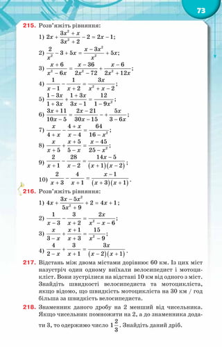 73
215.	 Розв’яжіть рівняння:
1)
2
2
3
2 2 2 1
3 2
x x
x x
x
+
+ − = −
+
;
2)
2
2 2
2 3
3 5 5
x x
x x
x x
−
− +
= + ;
3) 2 2 2
6 36 6
6 2 72 2 12
x x x
x x x x x
+ − −
= +
− − +
;
4) 2
1 1 3
1 2 2
x
x x x x
− =
− + + −
;
5) 2
1 3 1 3 12
1 3 3 1 1 9
x x
x x x
− +
+ =
+ − −
;
6)
3 11 2 21 5
10 5 30 15 3 6
x x x
x x x
+ −
= − +
− − −
;
7) 2
4 64
4 4 16
x x
x x x
+
− =
+ − −
;
8) 2
5 45
5 5 25
x x x
x x x
+ −
+ =
+ − −
;
9)
( )( )
2 28 14 5
1 2 1 2
x
x x x x
−
− =
+ − + −
;
10)
( )( )
2 4 1
3 1 3 1
x
x x x x
−
− =
+ + + +
.
216.	 Розв’яжіть рівняння:
1)
2
2
3 5
4 2 4 1
5 9
x x
x x
x
−
+ + = +
+
;
2) 2
1 3 2
3 2 6
x
x x x x
− =
− + − −
;
3) 2
1 15
3 3 9
x x
x x x
+
+ =
− + −
;
4)
( )( )
4 3 3
2 1 2 1
x
x x x x
+ =
− + − + .
217.	 Відстань між двома містами дорівнює 60 км. Із цих міст
назустріч один одному виїхали велосипедист і мотоци-
кліст. Вони зустрілися на відстані 10 км від одного з міст.
Знайдіть швидкості велосипедиста та мотоцикліста,
якщо відомо, що швидкість мотоцикліста на 30 км / год
більша за швидкість велосипедиста.
218.	 Знаменник даного дробу на 2 менший від чисельника.
Якщо чисельник помножити на 2, а до знаменника дода-
ти 3, то одержимо число
2
1
3
. Знайдіть даний дріб.
 