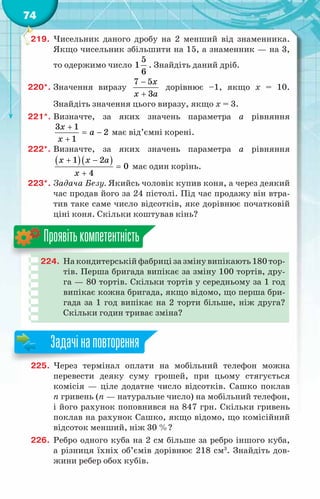 74
219.	 Чисельник даного дробу на 2 менший від знаменника.
Якщо чисельник збільшити на 15, а знаменник — на 3,
то одержимо число
5
1
6
. Знайдіть даний дріб.
220*.	Значення виразу
7 5
3
x
x a
−
+
дорівнює –1, якщо x = 10.
Знайдіть значення цього виразу, якщо x = 3.
221*.	Визначте, за яких значень параметра a рівняння
3 1
2
1
x
a
x
+
= −
+
має від’ємні корені.
222*.	Визначте, за яких значень параметра a рівняння
( )( )
1 2
0
4
x x a
x
+ −
=
+
має один корінь.
223*.	Задача Безу. Якийсь чоловік купив коня, а через деякий
час продав його за 24 пістолі. Під час продажу він втра-
тив таке саме число відсотків, яке дорівнює початковій
ціні коня. Скільки коштував кінь?
224.	 На кондитерській фабриці за змінувипікають180тор-
тів. Перша бригада випікає за зміну 100 тортів, дру­
-
га — 80 тортів. Скільки тортів у середньому за 1 год
випікає кожна бригада, якщо відомо, що перша бри-
гада за 1 год випікає на 2 торти більше, ніж друга?
Скільки годин триває зміна?
Проявітькомпетентність
225.	 Через термінал оплати на мобільний телефон можна
перевести деяку суму грошей, при цьому стягується
комісія — ціле додатне число відсотків. Сашко поклав
n гривень (n — натуральне число) на мобільний телефон,
і його рахунок поповнився на 847 грн. Скільки гривень
поклав на рахунок Сашко, якщо відомо, що комісійний
відсоток менший, ніж 30 %?
226.	 Ребро одного куба на 2 см більше за ребро іншого куба,
а різниця їхніх об’ємів дорівнює 218 см3
. Знайдіть дов­
жини ребер обох кубів.
Задачінаповторення
 