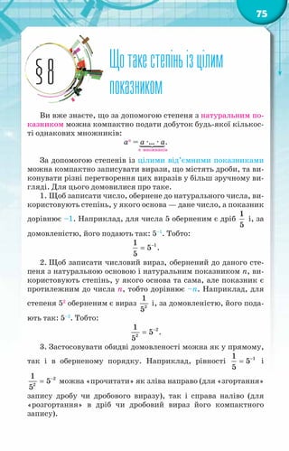75
Щотакестепіньізцілим
показником
§8
Ви вже знаєте, що за допомогою степеня з натуральним по-
казником можна компактно подати добуток будь-якої кількос-
ті однакових множників:
ап
= а ·… · а.
п множників
За допомогою степенів із цілими від’ємними показниками
можна компактно записувати вирази, що містять дроби, та ви-
конувати різні перетворення цих виразів у більш зручному ви-
гляді. Для цього домовилися про таке.
1. Щоб записати число, обернене до натурального числа, ви-
користовують степінь, у якого основа — дане число, а показник
дорівнює –1. Наприклад, для числа 5 оберненим є дріб
1
5
і, за
домовленістю, його подають так: 5–1
. Тобто:
1
1
5
5
−
= .
2. Щоб записати числовий вираз, обернений до даного сте-
пеня з натуральною основою і натуральним показником п, ви-
користовують степінь, у якого основа та сама, але показник є
протилежним до числа п, тобто дорівнює –п. Наприклад, для
степеня 52
оберненим є вираз 2
1
5
і, за домовленістю, його пода-
ють так: 5–2
. Тобто:
2
2
1
5
5
−
= .
3. Застосовувати обидві домовленості можна як у прямому,
так і в оберненому порядку. Наприклад, рівності 1
1
5
5
−
= і
2
2
1
5
5
−
= можна «прочитати» як зліва направо (для «згортання»
запису дробу чи дробового виразу), так і справа наліво (для
«розгортання» в дріб чи дробовий вираз його компактного
запису).
 