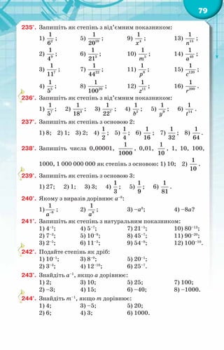 79
235°.	 Запишіть як степінь з від’ємним показником:
1) 2
1
6
;	 5) 10
1
20
;	 9) 4
1
õ
;	 13) 15
1
ï
;
2) 9
1
4
;	 6) 3
1
21
;	 10) 5
1
т
;	 14) 40
1
à
;
3) 7
1
11
;	 7) 22
1
44
;	 11) 8
1
р
;	 15) 120
1
с
;
4) 5
1
5
;	 8) 20
1
100
;	 12) 11
1
z
;	 16) 200
1
r
.
236°.	 Запишіть як степінь з від’ємним показником:
1) 7
1
5
; 2) 3
1
18
; 3) 7
1
22
; 4) 2
1
b
; 5) 9
1
y
; 6) 14
1
t
.
237°.	 Запишіть як степінь з основою 2:
1) 8; 2) 1; 3) 2; 4)
1
2
; 5)
1
4
; 6)
1
16
; 7)
1
32
; 8)
1
64
.
238°.	 Запишіть числа 0,00001,
1
1000
, 0,01,
1
10
, 1, 10, 100,
1000, 1 000 000 000 як степінь з основою: 1) 10; 2)
1
10
.
239°.	 Запишіть як степінь з основою 3:
1) 27; 2) 1; 3) 3; 4)
1
3
; 5)
1
9
; 6)
1
81
.
240°.	 Якому з виразів дорівнює a–8
:
1) 8
1
à−
;	 2) 8
1
à
;	 3) –а8
;	 4) –8а?
241°.	 Запишіть як степінь з натуральним показником:
1) 4–1
;	 4) 5–7
;	 7) 21–5
;	 10) 80–13
;
2) 7–3
;	 5) 10–9
;	 8) 45–7
;	 11) 90–20
;
3) 2–5
;	 6) 11–3
;	 9) 54–9
;	 12) 100–10
.
242°.	 Подайте степінь як дріб:
1) 10–1
;	 3) 8–9
;	 5) 20–1
;
2) 3–3
;	 4) 12–10
;	 6) 25–7
.
243°.	 Знайдіть а–1
, якщо а дорівнює:
1) 2;	 3) 10;	 5) 25;	 7) 100;
2) –3;	 4) 15;	 6) –40;	 8) –1000.
244°.	 Знайдіть т–1
, якщо т дорівнює:
1) 4;	 3) –5;	 5) 20;
2) 6;	 4) 3;	 6) 1000.
 