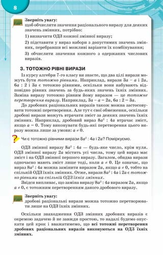 8
Зверніть увагу:
щоб обчислити значення раціонального виразу для деяких
значень змінних, потрібно:
1) визначити ОДЗ кожної змінної виразу;
2) підставити у вираз набори з допустимих значень змін-
них, перебравши всі можливі варіанти їх комбінування;
3) обчислити значення кожного з одержаних числових
виразів.
3.	Тотожно рівні вирази
Із курсу алгебри 7-го класу ви знаєте, що два цілі вирази мо-
жуть бути тотожно рівними. Наприклад, вирази 3а – а і 2а,
6а : 2 і 3а є тотожно рівними, оскільки вони набувають від-
повідно рівних значень за будь-яких значень їхніх змінних.
Заміна виразу тотожно рівним йому виразом — це тотожне
перетворення виразу. Наприклад, 3а – а = 2а, 6а : 2 = 3а.
До дробових раціональних виразів також можна застосову-
вати тотожні перетворення. Але тут є свої обмеження, оскільки
дробові вирази можуть втрачати зміст за деяких значень їхніх
змінних. Наприклад, дробовий вираз 8а2
: 4а втрачає зміст,
якщо а = 0. Тому виконувати будь-які перетворення цього ви-
разу можна лише за умови: а ≠ 0.
Чи є тотожно рівними вирази 8а2
: 4а і 2а? Поміркуємо.
ОДЗ змінної виразу 8а2
: 4а — будь-яке число, крім нуля.
ОДЗ змінної виразу 2а містить усі числа, тому цей вираз має
зміст і на ОДЗ змінної першого виразу. Загалом, обидва вирази
одночасно мають зміст лише тоді, коли а ≠ 0. Це означає, що
вираз 8а2
: 4а можна замінити виразом 2а, якщо а ≠ 0, тобто на
спільній ОДЗ їхніх змінних. Отже, вирази 8а2
: 4а і 2а є тотож-
но рівними на спільній ОДЗ їхніх змінних.
Звідси випливає, що заміна виразу 8а2
: 4а виразом 2а, якщо
а ≠ 0, є тотожним перетворенням даного дробового виразу.
Зверніть увагу:
дробові раціональні вирази можна тотожно перетворюва-
ти лише на ОДЗ їхніх змінних.
Оскільки знаходження ОДЗ змінних дробових виразів є
окремою задачею й не завжди простою, то надалі будемо опус-
кати цей крок і вважатимемо, що всі тотожні перетворення
дробових раціональних виразів виконуються на ОДЗ їхніх
змінних.
 