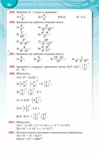 82
259.	 Знайдіть т–2
, якщо т дорівнює:
1) 1
1
3
;	 2) 1
3
4
;	 3) 0,3;	 4) –1,1.
260.	 Запишіть як добуток степенів чисел:
1) 2
3
5
;	 5)
2
3 31
3
14 16
⋅
;	
2)
2
3
7
23
;	 6)
5 3
31
8 9
5
⋅
;	
3)
21
3 22
4
8 9
⋅
;	 7)
4
5 8
10
11 12
⋅
;
4) 3 5
6
9 11
⋅
;	 8)
7 21
9 10
9 6
5 7
⋅
⋅
.
261.	 Запишіть як добуток степенів чисел:
1) 7
2
9
;	 2) 8
6
8
;	 3)
2 7
10
13 15
11
⋅
;	 4) 8 9 16
1
3 5 8
⋅ ⋅
.
262.	 Запишіть у порядку зростання числа: 0,22
, 0,2–1
,
3
1
5
−
 
 
 
,
24
, –56
.
263.	 Обчисліть:
1) 5 · 90
+ ( )
1
1,5
−
;
2)
0
1
5
3
 
 
 
·
1
1
1
3
−
 
 
 
+ 2 ·
2
1
5
−
 
 
 
;
3)
3
1
3
−
 
 
 
:
2
1
6
−
 
 
 
· 2–4
;
4) –(–2,5)–2
·
1
1
3
8
−
 
 
 
;
5) 3 ·
2
1
1
2
−
 
 
 
· 1,2–1
;
6) 52
· 0,5–1
+
3
1
4
−
 
 
 
·
0
2
3
 
 
 
.
264*.	Обчисліть:
1) 1–1
+ (–1)2
+ 1–3
+ (–1)4
+…+ 1–19
+ (–1)20
;
2) (–1)–1
+ (–1)–2
+… + (–1)–20
.
265*.	За якого цілого значення п виконується нерівність:
1) (–7)–2
< 3п
< 0,5–3
;
2) 0,2–2
≤ 5–2п
≤ 6252
?
 