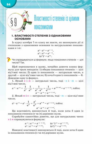 84
Властивостістепенівізцілими
показниками
§9
1. Властивості степенів з однаковими
основами
Із курсу алгебри 7-го класу ви знаєте, як виконувати дії зі
степенями з однаковими основами та натуральними показни-
ками п і т:
аn
· аm
= аn + m
,
аn
: аm
= аn – m
,
(аm
)n
= аmn
.
Чи справджуються ці формули, якщо показники степенів — цілі
числа? Так.
Щоб переконатися в цьому, потрібно довести кожну фор-
мулу для трьох випадків: 1) обидва показники степенів — цілі
від’ємні числа; 2) один із показників — натуральне число, а
другий — ціле від’ємне число; 3) хоча б один із показників — 0.
Доведемо одну із формул.
1. Нехай п і т — натуральні числа, тоді –п і –т — цілі
від’ємні числа.
а–n
· а–m
= ( )
1 1 1 1 ï т
ï т ï т ï т
à
à à à à à
− +
+
⋅ = = =
⋅
= а–n + (–m)
, тобто:
а–n
· а–m
= а–n + (–m)
.
2. Нехай m і п — натуральні числа, тоді –т — ціле від’ємне
число.
аn
· а–m
= аn
1 ï
ï т
т т
à
à
à à
−
⋅ = = = аn + (–m)
, тобто:
аn
· а–m
= аn + (–m)
.
Ця властивість виконується й тоді, коли хоча б один із
показників степенів (п чи т) дорівнює нулю.
Спробуйте самостійно довести, що для натуральних чисел
п і т справджуються формули:
		 а–n
: а–m
= а–n – (–m)
,	 (а–n
)–m
= а–n · (–m)
,
		 аn
: а–m
= аn – (–m)
,	 (аn
)–m
= аn · (–m)
.
Наведені властивості виконуються й тоді, коли хоча б один
із показників степенів (п чи т) дорівнює нулю.
 