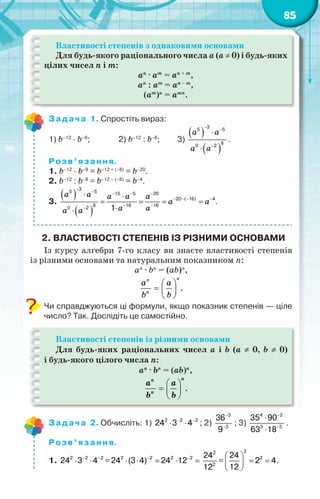 85
Властивості степенів з однаковими основами
Для будь-якого раціонального числа а (а ≠ 0) і будь-яких
цілих чисел n і m:
аn
· аm
= аn + m
,
аn
: аm
= аn – m
,
(аm
)n
= аmn
.
Задача 1. Спростіть вираз:
1) b–12
· b–8
;	 2) b–12
: b–8
;	 3)
( )
( )
à à
à à
−
−
−
⋅
⋅
3
5 5
8
0 2
.
Розв’язання.
1. b–12
· b–8
= b–12 + (–8)
= b–20
.
2. b–12
: b–8
= b–12 – (–8)
= b–4
.
3.
( )
( )
à à à à à
à à
à à
à à
−
− − − −
− − − −
− −
−
⋅ ⋅
= = = =
⋅
⋅
3
5 5 15 5 20
20 ( 16) 4
8 16 16
0 2 1
.
2. Властивості степенів із різними основами
Із курсу алгебри 7-го класу ви знаєте властивості степенів
із різними основами та натуральним показником п:
аn
· bn
= (аb)n
,
n
n
n
a a
b b
 
=  
 
.
Чи справджуються ці формули, якщо показник степенів — ціле
число? Так. Дослідіть це самостійно.
Властивості степенів із різними основами
Для будь-яких раціональних чисел a і b (a ≠ 0, b ≠ 0)
і будь-якого цілого числа n:
аn
· bn
= (аb)n
,
 
=  
 
n
n
n
a a
b b
.
Задача 2. Обчисліть: 1) − −
⋅ ⋅
2 2 2
24 3 4 ; 2)
−
−
3
3
36
9
; 3)
−
−
⋅
⋅
4 2
3 5
35 90
63 18
.
Розв’язання.
1. − −
⋅ ⋅
2 2 2
24 3 4 = − −
⋅ ⋅ = ⋅ =
2 2 2 2
24 (3 4) 24 12
2
2
24
12
=
 
= =
 
 
2
2
24
2 4
12
.
 