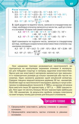 87
Розв’язання.
1.	2,5 · 10–3
+ 2 · 10–3
= (2,5 + 2) · 10–3
= 4,5 · 10–3
;
	 2,5 · 10–3
– 2 · 10–3
= (2,5 – 2) · 10–3
= 0,5 · 10–3
= 5 · 10–4
;
	 2,5 · 10–3
· 2 · 10–3
= (2,5 · 2) · (10–3
· 10–3
) = 5 · 10–6
;
	 2,5 · 10–3
: (2 · 10–3
) = = 1,25.
2. Щоб додати чи відняти числа, записані в стандартному ви-
гляді, необхідно спочатку записати ці числа так, щоб усі степе-
ні з основою 10 мали той самий показник.
4,2 · 104
+ 7 · 103
= 42 · 103
+ 7 · 103
= (42 + 7) · 103
=
= 49 · 103
  = 4,9 · 104
,
4,2 · 104
– 7 · 103
= 42 · 103
– 7 · 103
= (42 – 7) · 103
=
= 35 · 103
= 3,5 · 104
.
Щоб помножити чи поділити числа, записані в стандартному
вигляді, необхідно скористатися властивостями степенів з од-
наковими основами.
	 4,2 · 104
· 7 · 103
= (4,2 · 7) · (104
· 103
) = 29,4 · 107
= 2,94 · 108
.
	 4,2 · 104
: (7 · 103
) =
4
3
4,2 10
7 10
⋅
⋅
= 0,6 · 101
= 6 · 100
.
Нині швидкими темпами розвиваються нанотехнології, які
ґрунтуються на маніпуляціях окремими атомами й молекула-
ми для побудови структур із наперед заданими властивостями.
Звичні для нас властивості матеріалів змінюються при зменшен-
ні їх геометричних розмірів до кількох нанометрів або часток на-
нометра. Один нанометр дорівнює одній мільйонній міліметра.	
Середня товщина людської волосини дорівнює 50 тис. нанометрів.
Особливі надії на нанотехнології покладають фахівці в галузі елек-
троніки та інформаційних технологій. У 1965 р. на одному чіпі можна
було вмістити лише 30 транзисторів, у 1971 р. — 2000 транзисто-
рів. Нині один чіп містить близько 40 млн транзисторів завбільшки
130–180 нанометрів. Ці результати зробили складну електронну	
та комп’ютерну техніку доступною для більшості споживачів.
1.	Сформулюйте властивість добутку степенів із рівними
основами.
2.	 Сформулюйте властивість частки степенів із рівними	
основами.
Пригадайтеголовне
Дізнайтесябільше
 
