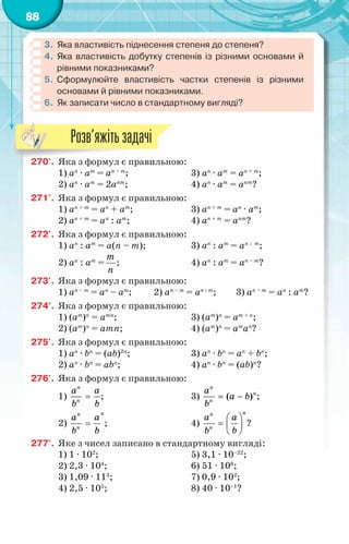 88
3.	 Яка властивість піднесення степеня до степеня?
4.	 Яка властивість добутку степенів із різними основами й
рівними показниками?
5.	 Сформулюйте властивість частки степенів із різними
основами й рівними показниками.
6.	Як записати число в стандартному вигляді?
270'.	 Яка з формул є правильною:
1) аn
· аm
= аn – m
;		 3) аn
· аm
= аn + m
;
2) аn
· аm
= 2аnm
;		 4) аn
· аm
= аnm
?
271'.	 Яка з формул є правильною:
1) аn + m
= аn
+ аm
;		 3) аn + m
= аn
· аm
;
2) аn + m
= аn
: аm
;		 4) аn + m
= аnm
?
272'.	 Яка з формул є правильною:
1) аn
: аm
= а(n – m);		 3) аn
: аm
= аn : m
;
2) аn
: аm
=
т
ï
;			 4) аn
: аm
= аn – m
?
273'.	 Яка з формул є правильною:
1) аn – m
= аn
– аm
; 2) аn – m
= аn : m
; 3) аn – m
= аn
: аm
?
274'.	 Яка з формул є правильною:
1) (аm
)n
= аmn
;			 3) (аm
)n
= аm + n
;
2) (аm
)n
= аmn;			 4) (аm
)n
= аm
аn
?
275'.	 Яка з формул є правильною:
1) аn
· bn
= (аb)2n
;		 3) аn
· bn
= аn
+ bn
;
2) аn
· bn
= аbn
;			 4) аn
· bn
= (аb)n
?
276'.	 Яка з формул є правильною:
1)
n
n
a a
b b
= ;			 3) ( )
n
n
n
a
à b
b
= − ;
2)
n
n
n
a a
b b
= ;			 4)
n
n
n
a a
b b
 
=  
 
?
277'.	 Яке з чисел записано в стандартному вигляді:
1) 1 · 102
;			 5) 3,1 · 10–22
;
2) 2,3 · 104
;			 6) 51 · 108
;
3) 1,09 · 113
;			 7) 0,9 · 102
;
4) 2,5 · 105
;			 8) 40 · 10–1
?
Розв’яжітьзадачі
 