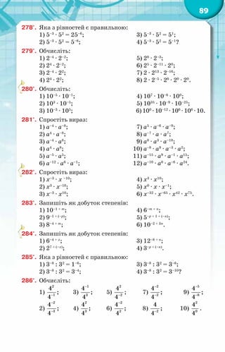 89
278°.	 Яка з рівностей є правильною:
1) 5–3
· 52
= 25–6
;
2) 5–3
· 52
= 5–6
;
3) 5–3
· 52
= 51
;
4) 5–3
· 52
= 5–1
?
279°.	 Обчисліть:
1) 2–4
· 2–2
;
2) 24
· 2–2
;
3) 2–4
· 22
;
4) 24
· 22
;
5) 28
· 2–3
;
6) 25
· 2–11
· 20
;
7) 2 · 213
· 2–16
;
8) 2 · 2–5
· 26
· 20
· 20
.
280°.	 Обчисліть:
1) 10–5
· 10–1
;
2) 103
· 10–5
;
3) 10–3
· 105
;
4) 107
· 10–6
· 100
;
5) 1035
· 10–9
· 10–25
;
6) 100
· 10–12
· 106
· 106
· 10.
281°.	 Спростіть вираз:
1) а–4
· а–8
;
2) а4
· а–8
;
3) а–4
· а8
;
4) а4
· а8
;
5) а–5
· а5
;
6) а–12
· а6
· а–1
;
7) а5
· а–6
· а–9
;
8) а–7
· а · а7
;
9) а0
· а3
· а–10
;
10) а–8
· а9
· а–3
· а2
;
11) а–15
· а9
· а–1
· а15
;
12) а–10
· а0
· а–6
· а24
.
282°.	 Спростіть вираз:
1) х–3
· х –10
;
2) х3
· х–10
;
3) х–3
· х10
;
4) х3
· х10
;
5) х0
· х · х–1
;
6) х–32
· х–65
· х42
· х75
.
283°.	 Запишіть як добуток степенів:
1) 10–1 + т
;
2) 9–1 + (–р)
;
3) 8–4 + т
;
4) 6–т + п
;
5) 5–р + 1 + (–п)
;
6) 10–2 + 3п
.
284°.	 Запишіть як добуток степенів:
1) 6–4 + х
;
2) 27 + (–х)
;
3) 12–8 + п
;
4) 3–р + (–п)
.
285°.	 Яка з рівностей є правильною:
1) 3–8
: 32
= 1–6
;
2) 3–8
: 32
= 3–4
;
3) 3–8
: 32
= 3–6
;
4) 3–8
: 32
= 3–10
?
286°.	 Обчисліть:
1)
2
1
4
;
4−
	 3)
1
3
4
;
4
−
	 5)
2
2
4
4−
;	 7)
2
2
4
;
4
−
−
	 9)
5
8
4
;
4
−
−
2)
2
3
4
;
4
−
−
	 4)
2
3
4
;
4
	 6)
2
2
4
;
4
−
	 8) 2
4
;
4−
	 10)
2
0
4
4
.
 