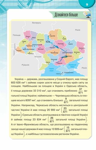 9
Україна — держава, розташована у Східній Європі, має площу
603 628 км2
і займає сорок шосте місце у списку країн світу за
площею. Найбільшою за площею в Україні є Одеська область,	
її площа дорівнює 33 310 км2
, що становить приблизно
37
671
за-
гальної площі України; найменшою — Чернівецька область із пло-
щею всього 8097 км2
, що становить близько
9
671
загальної площі
України. Наприклад, Черкаська область міститься в центральній
частині України й має площу 20 900 км2  
 
 
23
671
загальної площі
України
 
 
 
; Сумська область розташована в північно-східній Укра­
їні
й займає площу 23 834 км2  
 
 
26
671
загальної площі України
 
 
 
.	
А от Івано-Франківська область, що розташована на південному
заході нашої держави й має площу 13 928 км2  
 
 
15
671
загальної пло-
щі України
 
 
 
, є найбільш густозаселеним регіоном України.
Дізнайтесябільше
 